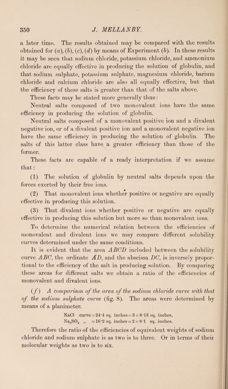 a later time. The results obtained may be compared with the results obtained for (a), (b), (c), (d) by means of Experiment (b). In these results it may be seen that sodium chloride, potassium chloride, and ammonium chloride are equally effective in producing the solution of globulin, and that sodium sulphate, potassium sulphate, magnesium chloride, barium chloride and calcium chloride are also all equally effective, but that the efficiency of these salts is greater than that of the salts above. These facts may be stated more generally thus: Neutral salts composed of two monovalent ions have the same efficiency in producing the solution of globulin. Neutral salts composed of a monovalent positive ion and a divalent negative ion, or of a divalent positive ion and a monovalent negative ion have the same efficiency in producing the solution of globulin. The salts of this latter class have a greater efficiency than those of the former. These facts are capable of a ready interpretation if we assume that: (1) The solution of globulin by neutral salts depends upon the forces exerted by their free ions. £ (2) That monovalent ions whether positive or negative are equally effective in producing this solution. (3) That divalent ions whether positive or negative are equally effective in producing this solution but more so than monovalent ions. To determine the numerical relation between the efficiencies of monovalent and divalent ions we may compare different solubility curves determined under the same conditions. It is evident that the area ABCD included between the solubilitv curve ABC, the ordinate AD, and the abscissa DC, is inversely propor¬ tional to the efficiency of the salt in producing solution. By comparing these areas for different salts we obtain a ratio of the efficiencies of monovalent and divalent ions. (f) A comparison of the area of the sodium chloride curve with that of the sodium sulphate curve (fig. 8). The areas were determined by means of a planimeter. NaCl curve = 24-4 sq. inches = 3 x 8*13 sq. inches, Na2S04 ,, =16'2 sq. inches = 2 x 8*1 sq. inches. Therefore the ratio of the efficiencies of equivalent weights of sodium chloride and sodium sulphate is as two is to three. Or in terms of their molecular weights as two is to six.