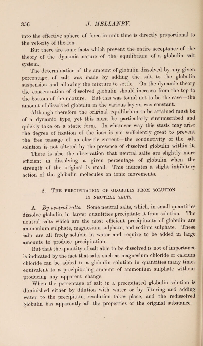 into the effective sphere of force in unit time is directly proportional to the velocity of the ion. But there are some facts which prevent the entire acceptance of the theory of the dynamic nature of the equilibrium of a globulin salt system. The determination of the amount of globulin dissolved by any given percentage of salt was made by adding the salt to the globulin suspension and allowing the mixture to settle. On the dynamic theory the concentration of dissolved globulin should increase from the top to the bottom of the mixture. But this was found not to be the case—the amount of dissolved globulin in the various layers was constant. Although therefore the original equilibrium to be attained must be of a dynamic type, yet this must be particularly circumscribed and quickly take on a static form. In whatever way this stasis may arise the degree of fixation of the ions is not sufficiently great to prevent the free passage of an electric current—the conductivity of the salt solution is not altered by the presence of dissolved globulin within it. There is also the observation that neutral salts are slightly more efficient in dissolving a given percentage of globulin when the strength of the original is small. This indicates a slight inhibitory action of the globulin molecules on ionic movements. 2. The precipitation of globulin from solution IN NEUTRAL SALTS. A. By neutral salts. Some neutral salts, which, in small quantities dissolve globulin, in larger quantities precipitate it from solution. The neutral salts which are the most efficient precipitants of globulin are ammonium sulphate, magnesium sulphate, and sodium sulphate. These salts are all freely soluble in water and require to be added in large amounts to produce precipitation. But that the quantity of salt able to be dissolved is not of importance is indicated by the fact that salts such as magnesium chloride or calcium chloride can be added to a globulin solution in quantities many times equivalent to a precipitating amount of ammonium sulphate without producing any apparent change. When the percentage of salt in a precipitated globulin solution is diminished either by dilution with water or by filtering and adding water to the precipitate, resolution takes place, and the redissolved globulin has apparently all the properties of the original substance.