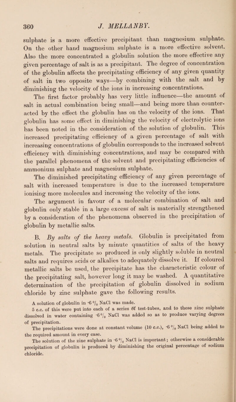 sulphate is a more effective precipitant than magnesium sulphate. On the other hand magnesium sulphate is a more effective solvent. Also the more concentrated a globulin solution the more effective any given percentage of salt is as a precipitant. The degree of concentration of the globulin affects the precipitating efficiency of any given quantity of salt in two opposite ways—by combining with the salt and by diminishing the velocity of the ions in increasing concentrations. The first factor probably has very little influence—the amount of salt in actual combination being small—and being more than counter¬ acted by the effect the globulin has on the velocity of the ions. That globulin has some effect in diminishing the velocity of electrolytic ions has been noted in the consideration of the solution of globulin. This increased precipitating efficiency of a given percentage of salt with increasing concentrations of globulin corresponds to the increased solvent efficiency with diminishing concentrations, and may be compared with the parallel phenomena of the solvent and precipitating efficiencies of ammonium sulphate and magnesium sulphate. The diminished precipitating efficiency of any given percentage of salt with increased temperature is due to the increased temperature ionising more molecules and increasing the velocity of the ions. The argument in favour of a molecular combination of salt and globulin only stable in a large excess of salt is materially strengthened by a consideration of the phenomena observed in the precipitation of globulin by metallic salts. B. By salts of the heavy metals. Globulin is precipitated from solution in neutral salts by minute quantities of salts of the heavy metals. The precipitate so produced is only slightly soluble in neutral salts and requires acids or alkalies to adequately dissolve it. If coloured metallic salts be used, the precipitate has the characteristic colour of the precipitating salt, however long it may be washed. A quantitative determination of the precipitation of globulin dissolved in sodium chloride by zinc sulphate gave the following results. A solution of globulin in -6 °/0 NaCl was made. 5 c.c. of this were put into each of a series of test-tubes, and to these zinc sulphate dissolved in water containing '6°/0 NaCl was added so as to produce vaiying degiees of precipitation. The precipitations were done at constant volume (10 c.c.), -6 °/0 NaCl being added to the required amount in every case. The solution of the zinc sulphate in *6 °/0 NaCl is important; otherwise a considerable precipitation of globulin is produced by diminishing the original percentage of sodium chloride.