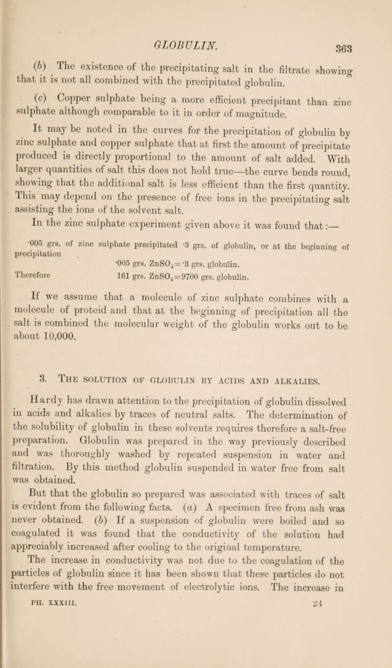 (b) ' The existence of the precipitating salt in the filtrate showing that it is not all combined with the precipitated globulin. (c) Copper sulphate being a more efficient precipitant than zinc sulphate although comparable to it in order of magnitude. It may be noted in the curves for the precipitation of globulin by zinc sulphate and copper sulphate that at first the amount of precipitate produced is directly proportional to the amount of salt added. With larger quantities of salt this does not hold true—the curve bends round, showing that the additional salt is less efficient than the first quantity. 1 liis may depend on the presence of free ions in the precipitating salt assisting the ions of the solvent salt. In the zinc sulphate experiment given above it was found that:— *005 grs. of zinc precipitation Therefore sulphate precipitated *3 grs. of globulin, or at the beginning of •005 grs. ZnS04= -3 grs. globulin. 161 grs. ZnS04 = 9700 grs. globulin. If we assume that a molecule of zinc sulphate combines with a molecule of proteid and that at the beginning of precipitation all the salt is combined the molecular weight of the globulin works out to be about 10,000. 3. The solution of globulin by acids and alkalies. Hardy has drawn attention to the precipitation of globulin dissolved in acids and alkalies by traces of neutral salts. The determination of the solubility of globulin in these solvents requires therefore a salt-free preparation. Globulin was prepared in the way previously described and was thoroughly washed by repeated suspension in water and filtration. By this method globulin suspended in wrater free from salt was obtained. But that the globulin so prepared was associated with traces of salt is evident from the following facts, (a) A specimen free from ash was never obtained. (6) If a suspension of globulin were boiled and so coagulated it was found that the conductivity of the solution had appreciably increased after cooling to the original temperature. The increase in conductivity was not due to the coagulation of the particles of globulin since it has been shown that these particles do not interfere with the free movement of electrolytic ions. The increase in PII. XXXIII. 24