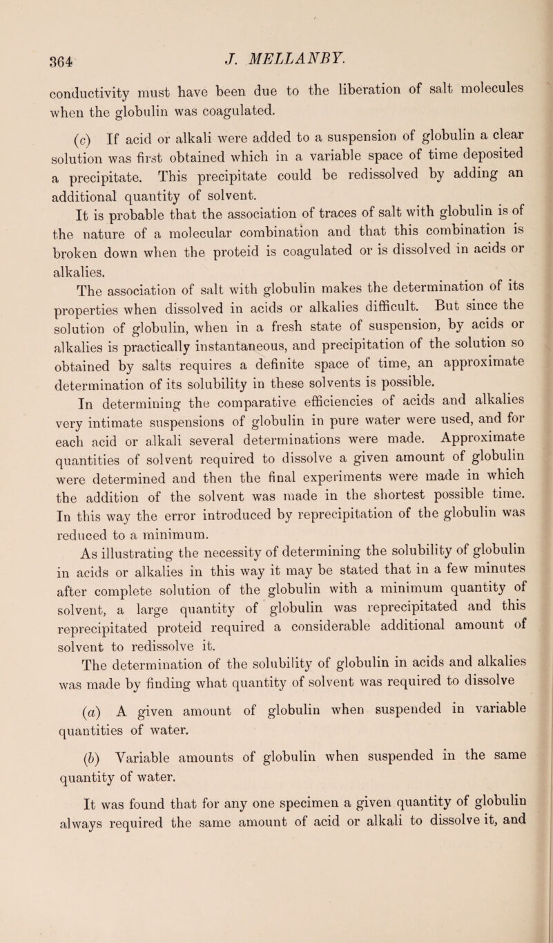 conductivity must have been due to the liberation of salt molecules when the globulin was coagulated. (c) If acid or alkali were added to a suspension of globulin a clear solution was first obtained which in a variable space of time deposited a precipitate. This precipitate could be redissolved by adding an additional quantity of solvent. It is probable that the association of traces of salt with globulin is of the nature of a molecular combination and that this combination is broken down when the proteid is coagulated or is dissolved in acids or alkalies. The association of salt with globulin makes the determination of its properties when dissolved in acids or alkalies difficult. But since the solution of globulin, when in a fresh state of suspension, by acids or alkalies is practically instantaneous, and precipitation of the solution so obtained by salts requires a definite space of time, an approximate determination of its solubility in these solvents is possible. In determining the comparative efficiencies of acids and alkalies very intimate suspensions of globulin in pure water were used, and for each acid or alkali several determinations were made. Approximate quantities of solvent required to dissolve a given amount of globulin were determined and then the final experiments were made in which the addition of the solvent was made in the shortest possible time. In this way the error introduced by reprecipitation of the globulin was reduced to a minimum. As illustrating the necessity of determining the solubility of globulin in acids or alkalies in this way it may be stated that in a few minutes after complete solution of the globulin with a minimum quantity of solvent, a large quantity of globulin was reprecipitated and this reprecipitated proteid required a considerable additional amount of solvent to redissolve it. The determination of the solubility of globulin in acids and alkalies was made by finding what quantity of solvent was required to dissolve (a) A given amount of globulin when suspended in variable quantities of water. (b) Variable amounts of globulin when suspended in the same quantity of water. It was found that for any one specimen a given quantity of globulin always required the same amount of acid or alkali to dissolve it, and