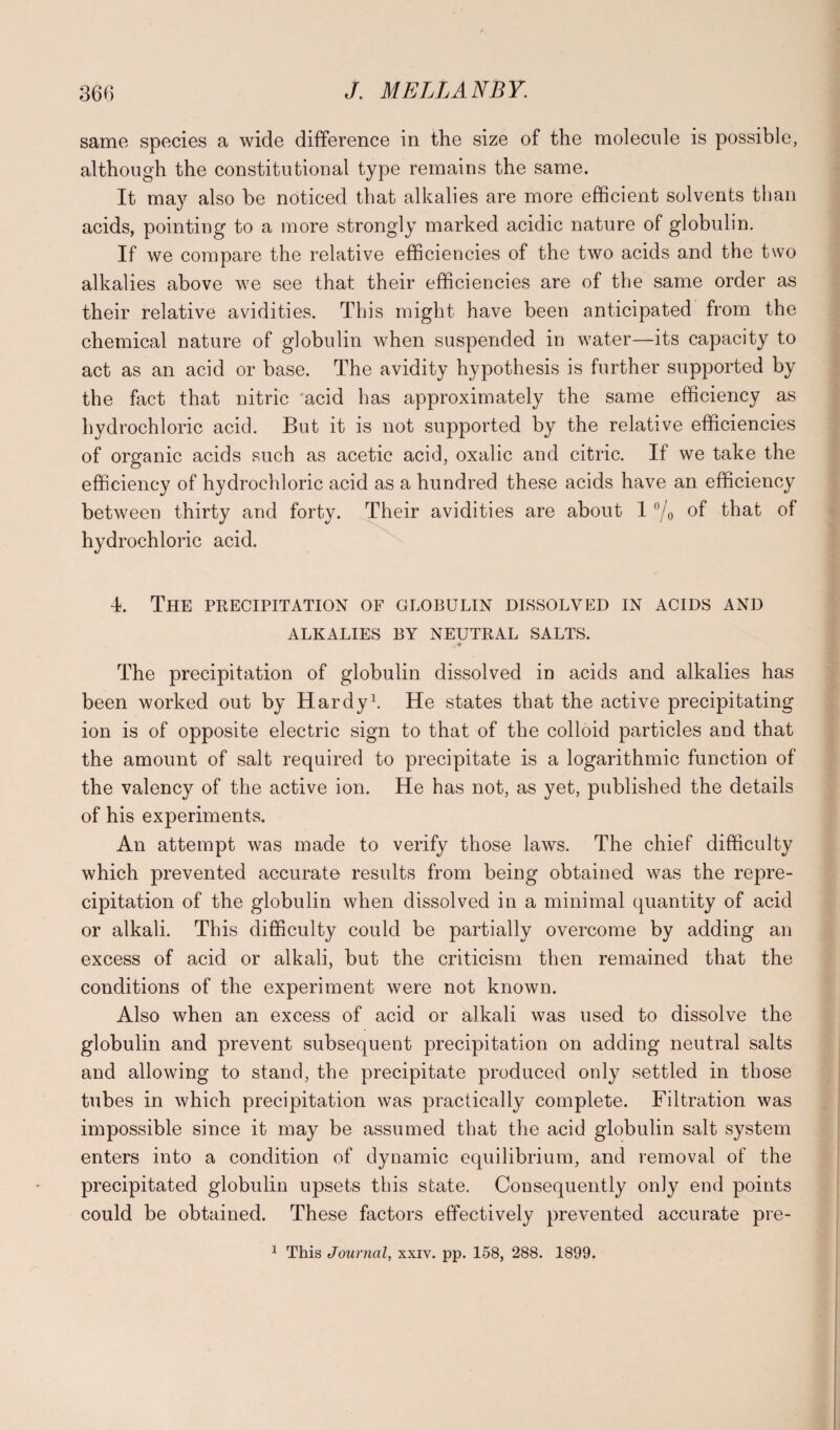 same species a wide difference in the size of the molecule is possible, although the constitutional type remains the same. It may also be noticed that alkalies are more efficient solvents than acids, pointing to a more strongly marked acidic nature of globulin. If we compare the relative efficiencies of the two acids and the two alkalies above we see that their efficiencies are of the same order as their relative avidities. This might have been anticipated from the chemical nature of globulin when suspended in water—its capacity to act as an acid or base. The avidity hypothesis is further supported by the fact that nitric 'acid has approximately the same efficiency as hydrochloric acid. But it is not supported by the relative efficiencies of organic acids such as acetic acid, oxalic and citric. If we take the efficiency of hydrochloric acid as a hundred these acids have an efficiency between thirty and forty. Their avidities are about 1 °/o °f that of hydrochloric acid. 4. The precipitation of globulin dissolved in acids and ALKALIES BY NEUTRAL SALTS. The precipitation of globulin dissolved in acids and alkalies has been worked out by Hardy1. He states that the active precipitating ion is of opposite electric sign to that of the colloid particles and that the amount of salt required to precipitate is a logarithmic function of the valency of the active ion. He has not, as yet, published the details of his experiments. An attempt was made to verify those laws. The chief difficulty which prevented accurate results from being obtained was the repre¬ cipitation of the globulin when dissolved in a minimal quantity of acid or alkali. This difficulty could be partially overcome by adding an excess of acid or alkali, but the criticism then remained that the conditions of the experiment were not known. Also when an excess of acid or alkali was used to dissolve the globulin and prevent subsequent precipitation on adding neutral salts and allowing to stand, the precipitate produced only settled in those tubes in which precipitation was practically complete. Filtration was impossible since it may be assumed that the acid globulin salt system enters into a condition of dynamic equilibrium, and removal of the precipitated globulin upsets this state. Consequently only end points could be obtained. These factors effectively prevented accurate pre- 1 This Journal, xxiv. pp. 158, 288. 1899.