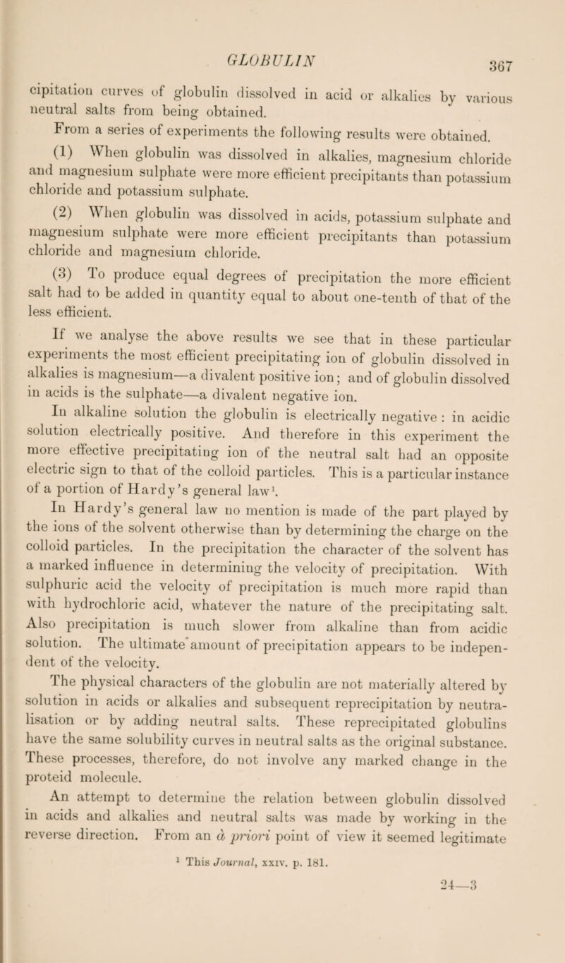 367 cipitatiou curves of globulin dissolved in acid or alkalies by various neutral salts from being obtained. Fiom a seiies of experiments the following results were obtained. (1) When globulin was dissolved in alkalies, magnesium chloride and magnesium sulphate were more efficient precipitants than potassium chloride and potassium sulphate. (2) When globulin was dissolved in acids, potassium sulphate and magnesium sulphate were more efficient precipitants than potassium chloride and magnesium chloride. (3) To produce equal degrees of precipitation the more efficient salt had to be added in quantity equal to about one-tenth of that of the less efficient. If we analyse the above results we see that in these particular experiments the most efficient precipitating ion of globulin dissolved in alkalies is magnesium a divalent positive ion; and of globulin dissolved in acids is the sulphate—a divalent negative ion. In alkaline solution the globulin is electrically negative : in acidic solution electrically positive. And therefore in this experiment the moie effective precipitating ion of the neutral salt had an opposite electric sign to that of the colloid particles. This is a particular instance of a portion of Hardy’s general law1. In Hardy s general law no mention is made of the part played by the ions of the solvent otherwise than by determining the charge on the colloid particles. In the precipitation the character of the solvent has a marked influence in determining the velocity of precipitation. With sulphuric acid the velocity of precipitation is much more rapid than with hydrochloric acid, whatever the nature of the precipitating salt. Also precipitation is much slower from alkaline than from acidic solution. I he ultimate amount of precipitation appears to be indepen¬ dent of the velocity. I he physical characters of the globulin are not materially altered by solution in acids or alkalies and subsequent reprecipitation by neutra¬ lisation or by adding neutral salts. These reprecipitated globulins have the same solubility curves in neutral salts as the original substance. These processes, therefore, do not involve any marked change in the proteid molecule. An attempt to determine the relation between globulin dissolved in acids and alkalies and neutral salts was made by working in the reverse direction. From an a priori point of view it seemed legitimate 1 This Journal, xxiv. p. 181. 24—3