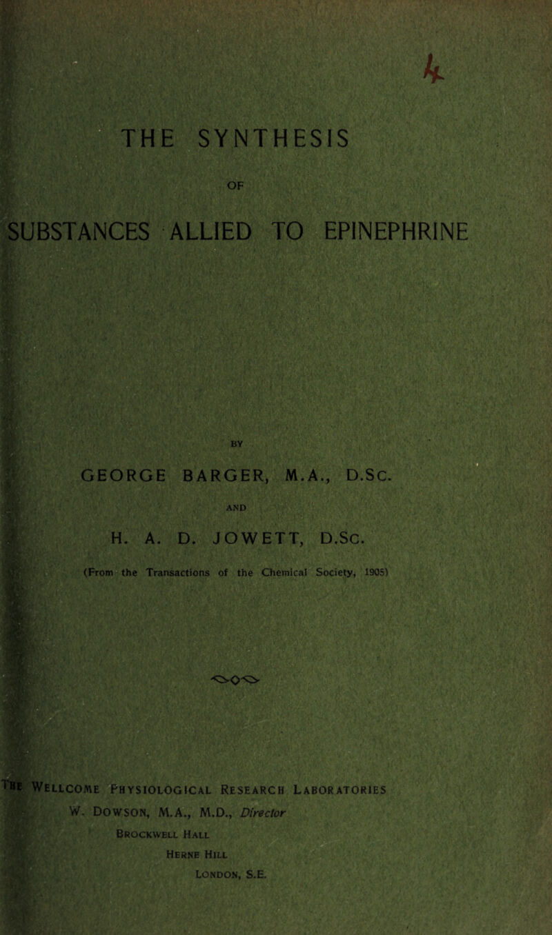 THE SYNTHESIS OF SUBSTANCES ALLIED TO EPINEPHRINE / m 1 : <• j BY GEORGE BARGER, M.A., D.Sc. AND H. A. D. JOWETT, D.Sc. (From the Transactions of the Chemical Society, 1905) : -> • *• > b 4 > > si ■ . ■•V-; • • .c-v ■ ■' -VI • *A 11 u v..., The Wellcome Physiological Research Laboratories W. DOWSON, M.A., M.D., Director Brockwell Hall Herne Hill London, S.E.