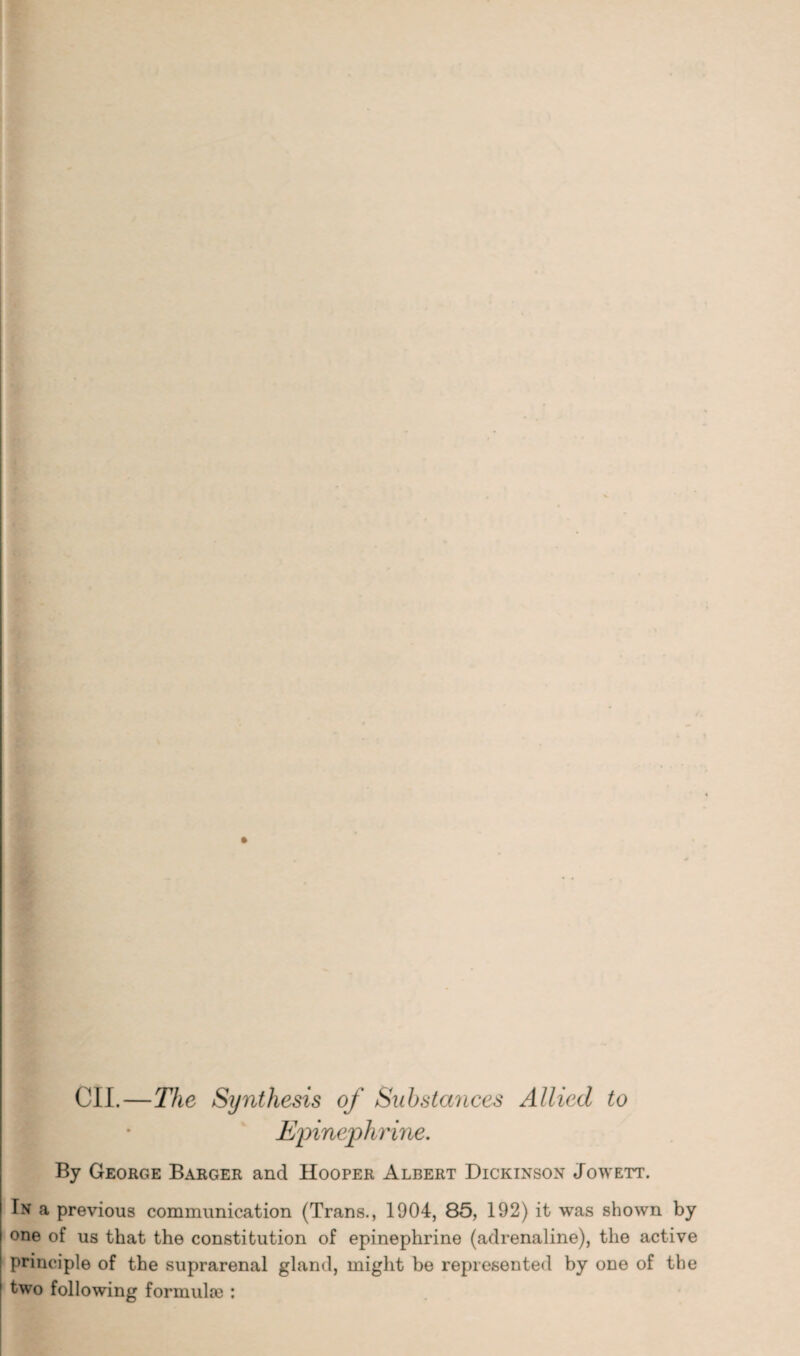 CIL—The Synthesis of Substances Allied to Epinephrine. By George Barger and Hooper Albert Dickinson Jowett. Tn a previous communication (Trans., 1904, 85, 192) it was shown by one of us that the constitution of epinephrine (adrenaline), the active principle of the suprarenal gland, might be represented by one of the two following formula) :