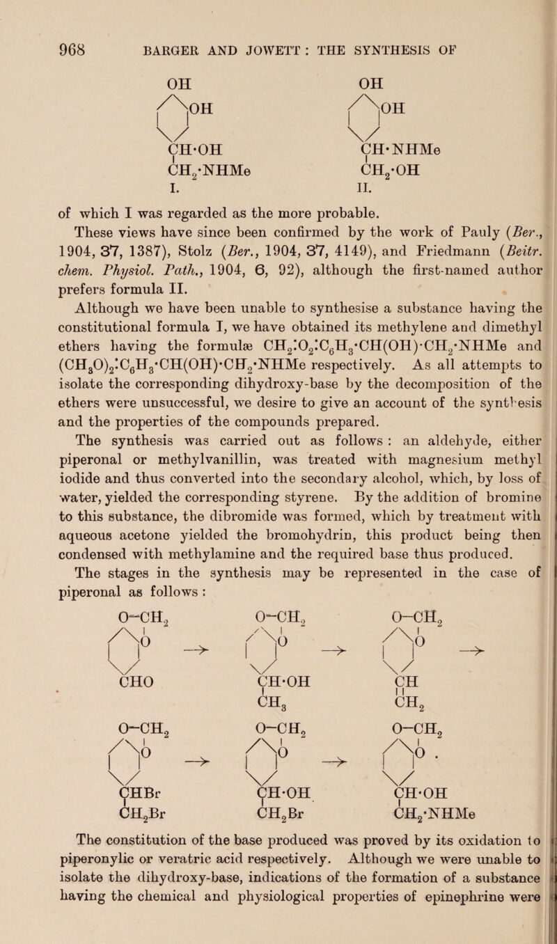 OH OH /^jOH /^jOH \/ \/ CH-OH | CH-NHMe | CH2-NHMe ch2-oh I. II. of which I was regarded as the more probable. These views have since been confirmed by the work of Pauly (Ber., 1904, 37, 1387), Stolz (Ber., 1904, 37, 4149), and Friedmann (Beitr. chem. Physiol. Path., 1904, 6, 92), although the first-named author prefers formula II. Although we have been unable to synthesise a substance having the constitutional formula I, we have obtained its methylene and dimethyl ethers having the formulae CH2!02!C6H3*CH(0H)CH2-NHMe and (CH30)2!C6H8,CH(0H)*CII2,NHMe respectively. As all attempts to isolate the corresponding dihydroxy-base by the decomposition of the ethers were unsuccessful, we desire to give an account of the syntfesis and the properties of the compounds prepared. The synthesis was carried out as follows : an aldehyde, either piperonal or methylvanillin, was treated with magnesium methyl iodide and thus converted into the secondary alcohol, which, by loss of water, yielded the corresponding styrene. By the addition of bromine to this substance, the dibromide was formed, which by treatment with aqueous acetone yielded the bromohydrin, this product being then condensed with methylamine and the required base thus produced. The stages in the synthesis may be represented in the case of piperonal as follows : i O (jJHBr CH2Br -> 0~CH, o-ch2 O-CH, Ao ^ /No Ao 1 —> | | \/ \/ \/ CHO CH-OH CH 1 | CH3 ch2 o-ch2 o-ch2 o-ch2 i O (?H* OH CH2Br —>■ O CH-OH CH2-NHMe The constitution of the base produced was proved by its oxidation to piperonylic or veratric acid respectively. Although we were unable to isolate the dihydroxy-base, indications of the formation of a substance having the chemical and physiological properties of epinephrine were