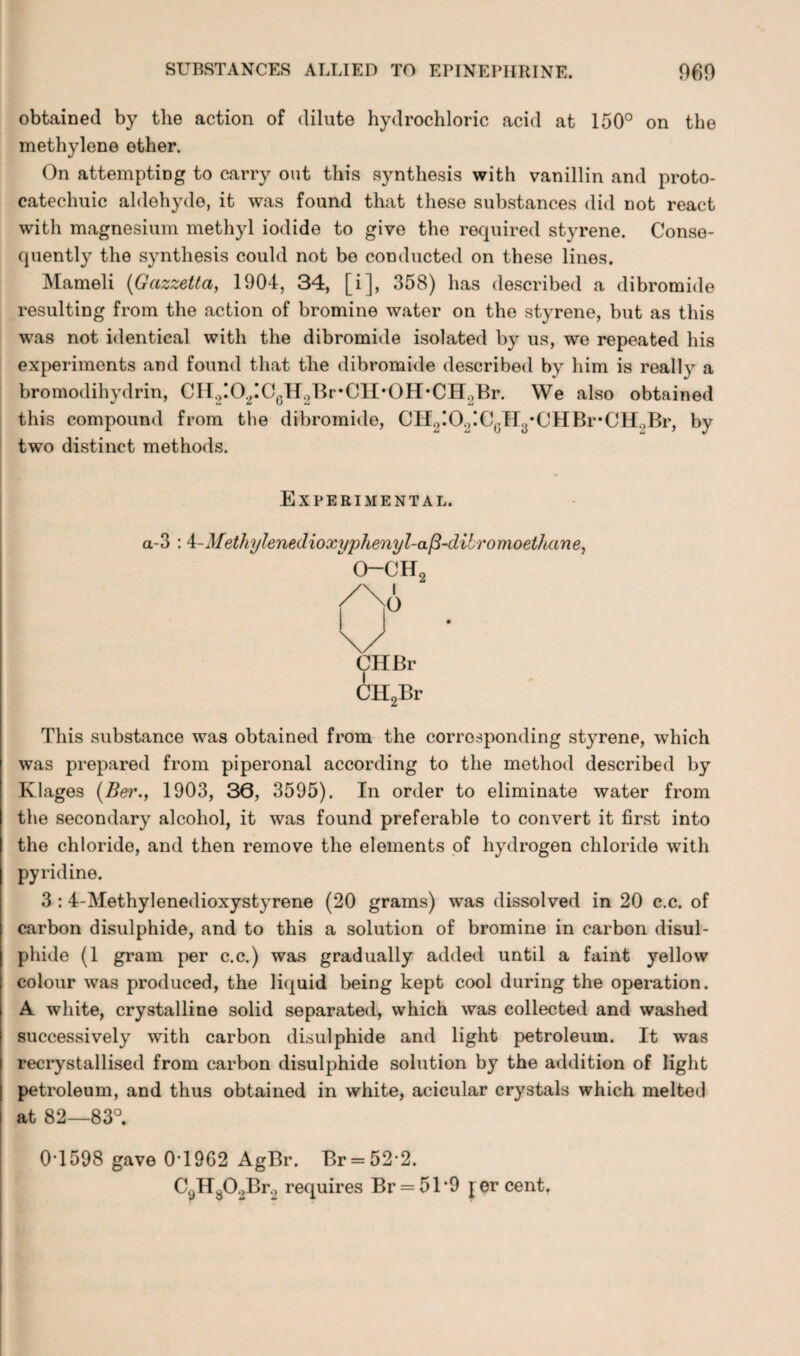 obtained by the action of dilute hydrochloric acid at 150° on the methylene ether. On attempting to carry out this synthesis with vanillin and proto- catechuic aldehyde, it was found that these substances did not react with magnesium methyl iodide to give the required styrene. Conse¬ quently the synthesis could not be conducted on these lines. Mameli (Gazzetta, 1904, 34, [i], 358) has described a dibromide resulting from the action of bromine water on the styrene, but as this was not identical with the dibromide isolated by us, we repeated his experiments and found that the dibromide described by him is really a bromodihydrin, CH2!02IC6H2Br*CH*0H*CH2Br. We also obtained this compound from the dibromide, CH2!02!CcH3*CHBr*CH0Br, by two distinct methods. Experimental. a-3 : i-Methylenedioxyphenyl-a/3-dibromoet/uine, o-ch2 CHBr CH2Br This substance was obtained from the corresponding styrene, which was prepared from piperonal according to the method described by Klages (Ber., 1903, 36, 3595). In order to eliminate water from the secondary alcohol, it was found preferable to convert it first into the chloride, and then remove the elements of hydrogen chloride with pyridine. 3 :4-Methylenedioxystyrene (20 grams) was dissolved in 20 c.c. of carbon disulphide, and to this a solution of bromine in carbon disul¬ phide (1 gram per c.c.) was gradually added until a faint yellow colour was produced, the liquid being kept cool during the operation. A white, crystalline solid separated, which was collected and washed successively with carbon disulphide and light petroleum. It was recrystallised from carbon disulphide solution by the addition of light petroleum, and thus obtained in white, acicular crystals which melted i at 82—83°. I 04598 gave 04962 AgBr. Br = 522. C9H802Br2 requires Br = 51‘9 percent.