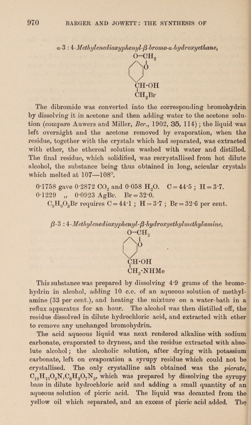 a-3 : i-Metlbylenedioxyphenyl-fi-bromo-a-hydroxyethane, CH-OH CH2Br The dibromide was converted into the corresponding bromohydrin by dissolving it in acetone and then adding water to the acetone solu¬ tion (compare Auwers and Miller, Ber., 1902, 35, 114); the liquid was left overnight and the acetone removed by evaporation, when the residue, together with the crystals which had separated, was extracted with ether, the ethereal solution washed with water and distilled. The final residue, which solidified, was recrystallised from hot dilute alcohol, the substance being thus obtained in long, acicular crystals which melted at 107—108°. 0-1758 gave 0-2872 C02 and 0-058 H20. C = 44-5; H = 37. 0-1229 „ 0-0923 AgBr. Br = 32*0. C9H903Br requires C==44T ; H = 37 ; Br = 32 G per cent. /3-3 : Meth,ylenedioxy'phenyl-fi-hydroxyethylmethylamine, 0--CH CH-OH CH2-NHMe This substance was prepared by dissolving 4-9 grams of the bromo- hydrin in alcohol, adding 10 c.c. of an aqueous solution of methyl- amine (33 per cent.), and heating the mixture on a water-bath in a reflux apparatus for an hour. The alcohol was then distilled off, the residue dissolved in dilute hydrochloric acid, and extracted with ether to remove any unchanged bromohydrin. The acid aqueous liquid was next rendered alkaline with sodium carbonate, evaporated to dryness, and the residue extracted with abso¬ lute alcohol; the alcoholic solution, after drying with potassium carbonate, left on evaporation a syrupy residue which could not be crystallised. The only crystalline salt obtained was the picrate, Ci0HiBO3N,C6H3O7N3, which was prepared by dissolving the syrupy base in dilute hydrochloric acid and adding a small quantity of an aqueous solution of picric acid. The liquid was decanted from the yellow oil which separated, and an excess of picric acid added. The