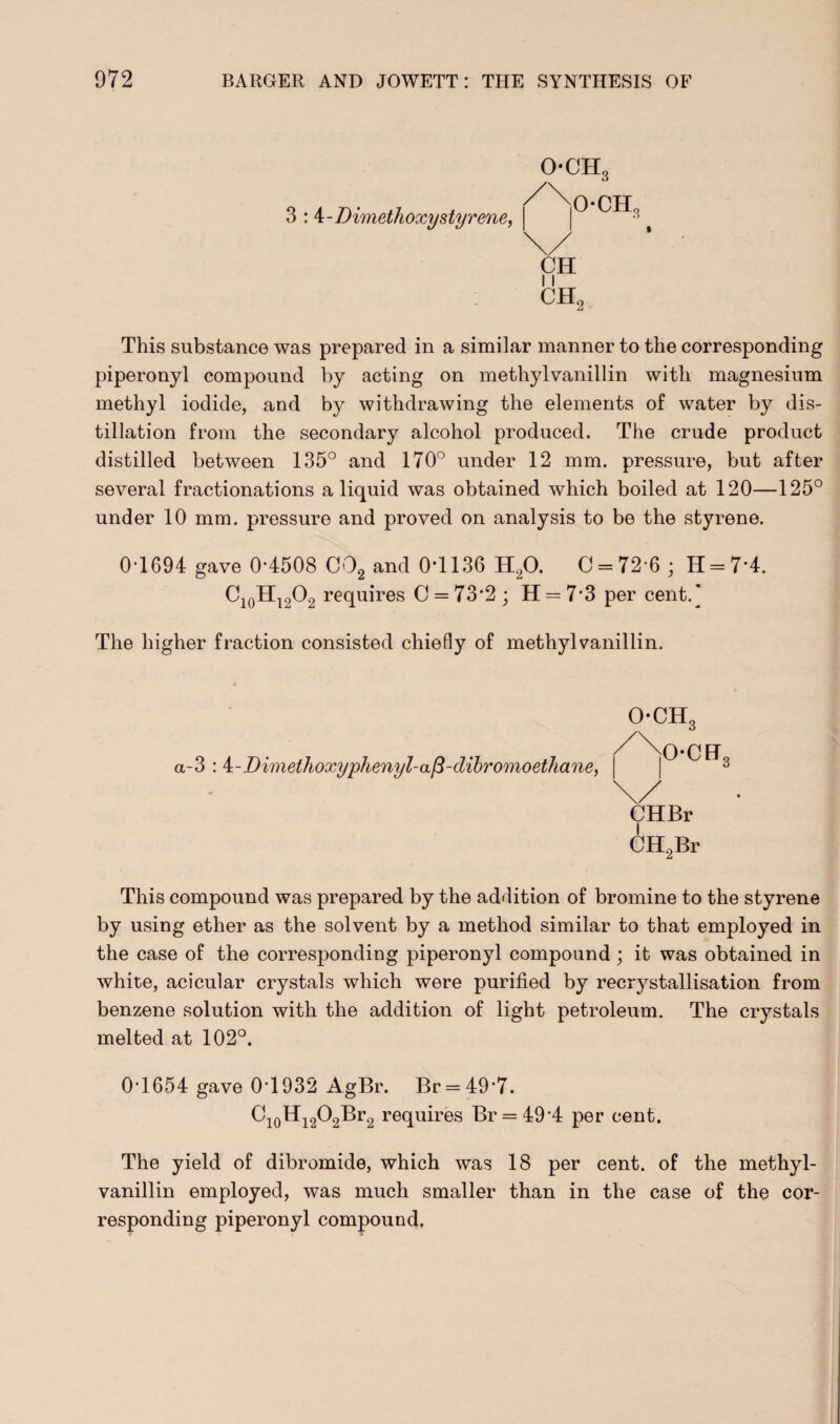 OCH3 3 : \-Dimethoxy styrene, CH 11 ch2 This substance was prepared in a similar manner to the corresponding piperonyl compound by acting on methylvanillin with magnesium methyl iodide, and by withdrawing the elements of water by dis¬ tillation from the secondary alcohol produced. The crude product distilled between 135° and 170° under 12 mm. pressure, but after several fractionations a liquid was obtained which boiled at 120—125° under 10 mm. pressure and proved on analysis to be the styrene. 0-1694 gave 0*4508 C02 and 0*1136 H20. 0 = 72 6 ; H = 7'4. C10H12O2 requires C = 73*2 ; H = 7*3 per cent.] The higher fraction consisted chiefly of methylvanillin. OCHc a-3 : i-Dimethoxyphenyl-a/3-dibromoethane, och3 \/ CHBr CH2Br This compound was prepared by the addition of bromine to the styrene by using ether as the solvent by a method similar to that employed in the case of the corresponding piperonyl compound; it was obtained in white, acicular crystals which were purified by recrystallisation from benzene solution with the addition of light petroleum. The crystals melted at 102°. 0-1654 gave 0T932 AgBr. Br = 49*7. Ci0Hi2O2Br2 requires Br = 49*4 per cent. The yield of dibromide, which was 18 per cent, of the methyl- vanillin employed, was much smaller than in the case of the cor¬ responding piperonyl compound.