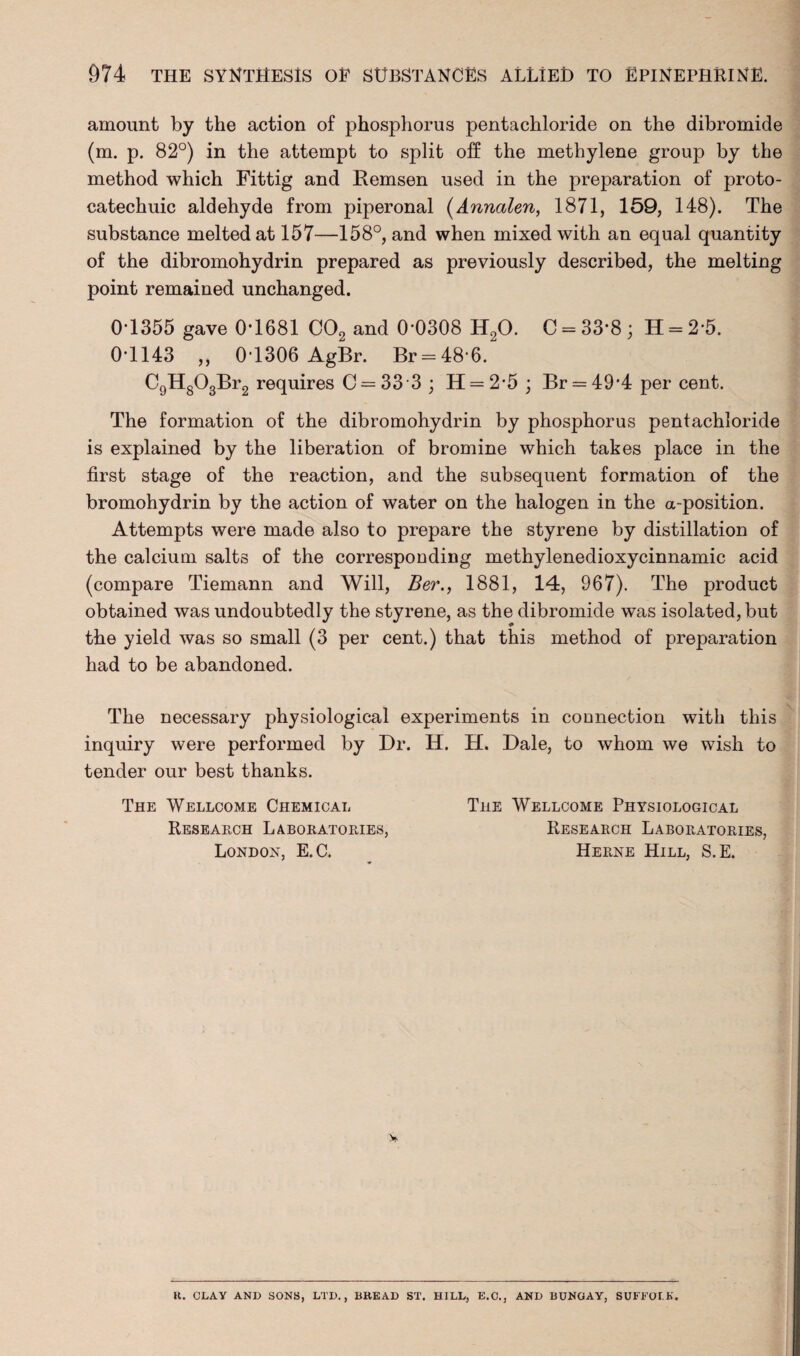 amount by the action of phosphorus pentachloride on the dibromide (m. p. 82°) in the attempt to split off the methylene group by the method which Fittig and Remsen used in the preparation of proto- catechuic aldehyde from piperonal (Annalen, 1871, 159, 148). The substance melted at 157—158°, and when mixed with an equal quantity of the dibromohydrin prepared as previously described, the melting point remained unchanged. 0T355 gave 0*1681 C02 and 0*0308 H20. C = 33*8 ; H = 2*5. 0*1143 „ 0*1306 AgBr. Br = 48*6. C9Hg03Br2 requires C = 33*3 ; H=2*5 ; Br = 49*4 per cent. The formation of the dibromohydrin by phosphorus pentachloride is explained by the liberation of bromine which takes place in the first stage of the reaction, and the subsequent formation of the bromohydrin by the action of water on the halogen in the a-position. Attempts were made also to prepare the styrene by distillation of the calcium salts of the corresponding methylenedioxycinnamic acid (compare Tiemann and Will, Ber., 1881, 14, 967). The product obtained was undoubtedly the styrene, as the dibromide was isolated, but the yield was so small (3 per cent.) that this method of preparation had to be abandoned. The necessary physiological experiments in connection with this inquiry were performed by Dr. H. H. Dale, to whom we wish to tender our best thanks. The Wellcome Chemical The Wellcome Physiological Research Laboratories, Research Laboratories, London, E.C. Herne Hill, S.E. U. CLAY AND SONS, LTD., BBEAD ST. HILL, E.C., AND BUNGAY, SUFFOLK.