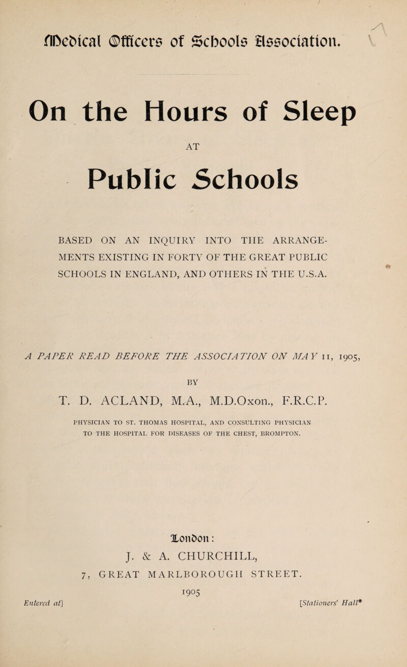 flDehtcal ©fftcers of Schools association. On the Hours of Sleep AT Public Schools BASED ON AN INQUIRY INTO THE ARRANGE¬ MENTS EXISTING IN FORTY OF THE GREAT PUBLIC SCHOOLS IN ENGLAND,. AND OTHERS IN THE U.S.A. A PAPER READ BEFORE THE ASSOCE4TION ON MAY n, 1905, BY T. D. ACLAND, M.A., M.D.Oxon., F.R.C.P. PHYSICIAN TO ST. THOMAS HOSPITAL, AND CONSULTING PHYSICIAN TO THE HOSPITAL FOR DISEASES OF THE CHEST, BROMPTON. XoitDon: J. & A. CHURCHILL, 7, GREAT MARLBOROUGH STREET. 1905 Entered at] [Stationers' Hall*