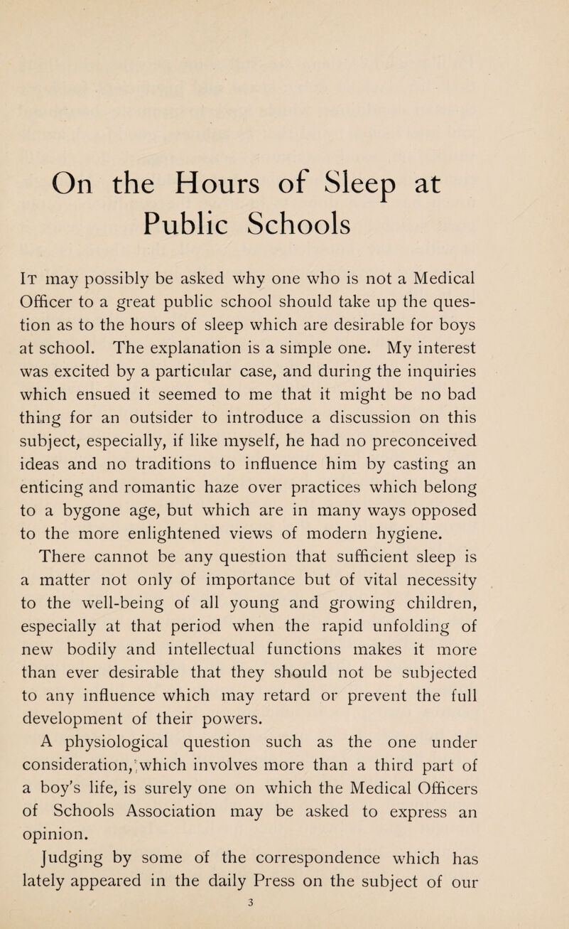 On the Hours of Sleep at Public Schools It may possibly be asked why one who is not a Medical Officer to a great public school should take up the ques¬ tion as to the hours of sleep which are desirable for boys at school. The explanation is a simple one. My interest was excited by a particular case, and during the inquiries which ensued it seemed to me that it might be no bad thing for an outsider to introduce a discussion on this subject, especially, if like myself, he had no preconceived ideas and no traditions to influence him by casting an enticing and romantic haze over practices which belong to a bygone age, but which are in many ways opposed to the more enlightened views of modern hygiene. There cannot be any question that sufficient sleep is a matter not only of importance but of vital necessity to the well-being of all young and growing children, especially at that period when the rapid unfolding of new bodily and intellectual functions makes it more than ever desirable that they should not be subjected to any influence which may retard or prevent the full development of their powers. A physiological question such as the one under consideration,which involves more than a third part of a boy’s life, is surely one on which the Medical Officers of Schools Association may be asked to express an opinion. Judging by some of the correspondence which has lately appeared in the daily Press on the subject of our
