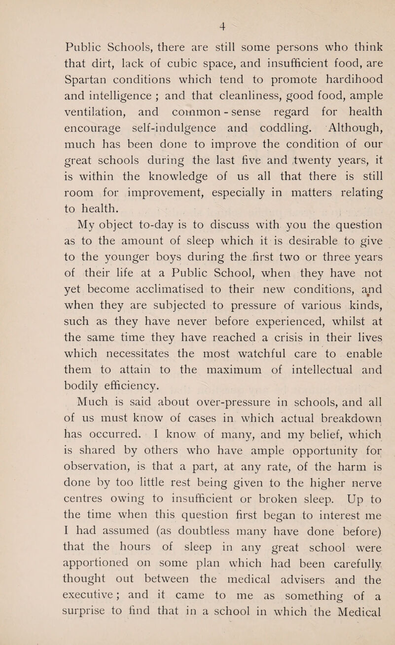 Public Schools, there are still some persons who think that dirt, lack of cubic space, and insufficient food, are Spartan conditions which tend to promote hardihood and intelligence ; and that cleanliness, good food, ample ventilation, and common - sense regard for health encourage self-indulgence and coddling. Although, much has been done to improve the condition of our great schools during the last five and twenty years, it is within the knowledge of us all that there is still room for improvement, especially in matters relating to health. My object to-day is to discuss with you the question as to the amount of sleep which it is desirable to give to the younger boys during the .first two or three years of their life at a Public School, when they have not yet become acclimatised to their new conditions, and when they are subjected to pressure of various kinds, such as they have never before experienced, whilst at the same time they have reached a crisis in their lives which necessitates the most watchful care to enable them to attain to the maximum of intellectual and bodily efficiency. Much is said about over-pressure in schools, and all of us must know of cases in which actual breakdown has occurred. I know of many, and my belief, which is shared by others who have ample opportunity for observation, is that a part, at any rate, of the harm is done by too little rest being given to the higher nerve centres owing to insufficient or broken sleep. Up to the time when this question first began to interest me I had assumed (as doubtless many have done before) that the hours of sleep in any great school were apportioned on some plan which had been carefully thought out between the medical advisers and the executive; and it came to me as something of a surprise to find that in a school in which the Medical