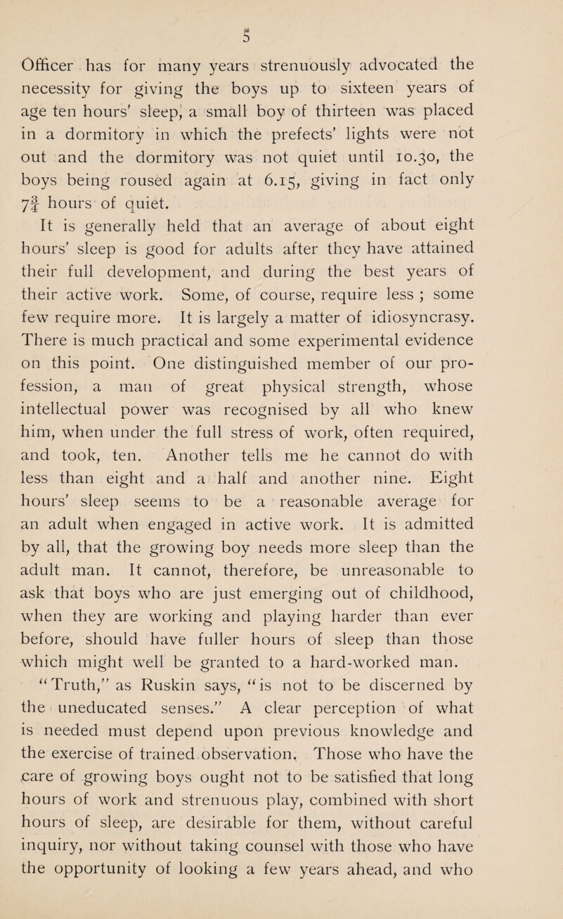 s Officer has for many years strenuously advocated the necessity for giving the boys up to sixteen years of age ten hours’ sleep, a small boy of thirteen was placed in a dormitory in which the prefects’ lights were not out and the dormitory was not quiet until 10.30, the boys being roused again at 6.15, giving in fact only 7§ hours of quiet. It is generally held that an average of about eight hours’ sleep is good for adults after they have attained their full development, and during the best years of their active work. Some, of course, require less ; some few require more. It is largely a matter of idiosyncrasy. There is much practical and some experimental evidence on this point. One distinguished member of our pro¬ fession, a man of great physical strength, whose intellectual power was recognised by all who knew him, when under the full stress of work, often required, and took, ten. Another tells me he cannot do with less than eight and a half and another nine. Eight hours’ sleep seems to be a reasonable average for an adult when engaged in active work. It is admitted by all, that the growing boy needs more sleep than the adult man. It cannot, therefore, be unreasonable to ask that boys who are just emerging out of childhood, when they are working and playing harder than ever before, should have fuller hours of sleep than those which might well be granted to a hard-worked man. “Truth,” as Ruskin says, “is not to be discerned by the uneducated senses.” A clear perception of what is needed must depend upon previous knowledge and the exercise of trained observation, Those who have the care of growing boys ought not to be satisfied that long hours of work and strenuous play, combined with short hours of sleep, are desirable for them, without careful inquiry, nor without taking counsel with those who have the opportunity of looking a few years ahead, and who