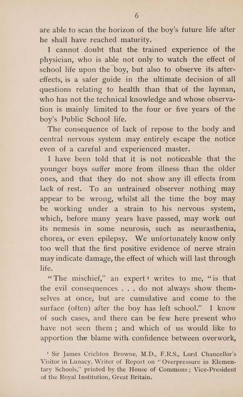 are able to scan the horizon of the boy’s future life after he shall have reached maturity. I cannot doubt that the trained experience of the physician, who is able not only to watch the effect of school life upon the boy, but also to observe its after¬ effects, is a safer guide in the ultimate decision of all questions relating to health than that of the layman, who has not the technical knowledge and whose observa¬ tion is mainly limited to the four or five years of the boy’s Public School life. The consequence of lack of repose to the body and central nervous system may entirely escape the notice even of a careful and experienced master. I have been told that it is not noticeable that the younger boys suffer more from illness than the older ones, and that they do not show any ill effects from lack of rest. To an untrained observer nothing may appear to be wrong, whilst all the time the boy may be working under a strain to his nervous system, which, before many years have passed, may work out its nemesis in some neurosis, such as neurasthenia, chorea, or even epilepsy. We unfortunately know only too well that the first positive evidence of nerve strain may indicate damage, the effect of which will last through life. “ The mischief,” an expert1 writes to me, “ is that the evil consequences ... do not always show them¬ selves at once, but are cumulative and come to the surface (often) after the boy has left school.” I know of such cases, and there can be few here present who have not seen them ; and which of us would like to apportion the blame with, confidence between overwork, 1 Sir James Crichton Browne, M.D., F.R.S., Lord Chancellor’s Visitor in Lunacy, Writer of Report on “ Overpressure in Elemen¬ tary Schools,” printed by the House of Commons ; Vice-President of the Royal Institution, Great Britain.