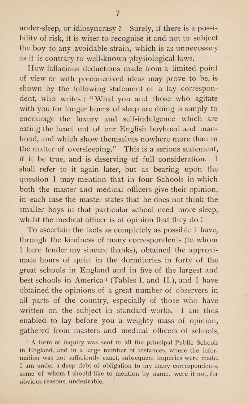 under-sleep, or idiosyncrasy ? Surely, if there is a possi¬ bility of risk, it is wiser to recognise it and not to subject the boy to any avoidable strain, which is as unnecessary as it is contrary to well-known physiological laws. How fallacious deductions made from a limited point of view or with preconceived ideas may prove to be, is shown by the following statement of a lay correspon¬ dent, who writes: “What you and those who agitate with you for longer hours of sleep are doing is simply to encourage the luxury and self-indulgence which are eating the heart out of our English boyhood and man¬ hood, and which show themselves nowhere more than in the matter of oversleeping.” This is a serious statement, if it be true, and is deserving of full consideration. I shall refer to it again later, but as bearing upon the question I may mention that in four Schools in which both the master and medical officers give their opinion, in each case the master states that he does not think the smaller boys in that particular school need more sleep, whilst the medical officer is of opinion that they do ! To ascertain the facts as completely as possible 1 have, through the kindness of many correspondents (to whom I here tender my sincere thanks), obtained the approxi¬ mate hours of quiet in the dormitories in forty of the great schools in England and in five of the largest and best schools in America1 (Tables I. and II.), and I have obtained the opinions of a great number of observers in all parts of the country, especially of those who have written on the subject in standard works. I am thus enabled to lay before you a weighty mass of opinion, gathered from masters and medical officers of schools, 1 A form of inquiry was sent to all the principal Public Schools in England, and in a large number of instances, where the infor¬ mation was not sufficiently exact, subsequent inquiries were made. I am under a deep debt of obligation to my many correspondents, some of whom I should like to mention by name, were it not, for obvious reasons, undesirable.