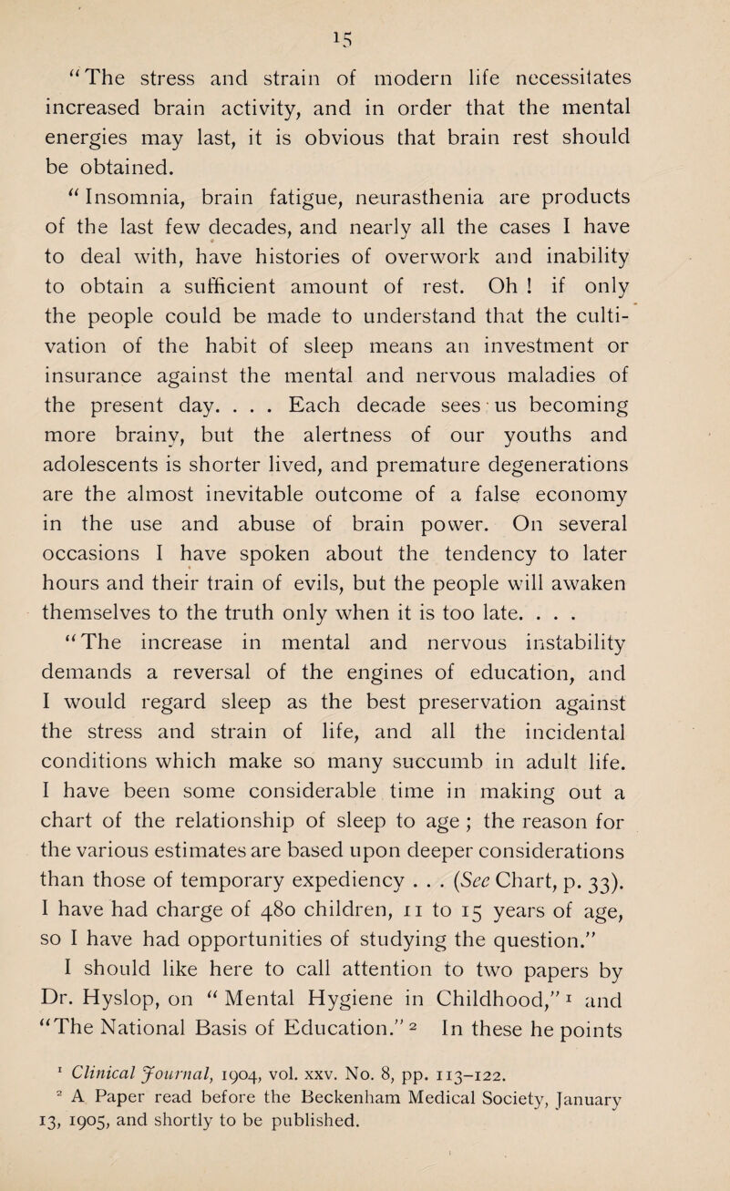 “The stress and strain of modern life necessitates increased brain activity, and in order that the mental energies may last, it is obvious that brain rest should be obtained. “ Insomnia, brain fatigue, neurasthenia are products of the last few decades, and nearly all the cases I have to deal with, have histories of overwork and inability to obtain a sufficient amount of rest. Oh ! if only the people could be made to understand that the culti¬ vation of the habit of sleep means an investment or insurance against the mental and nervous maladies of the present day. . . . Each decade sees us becoming more brainy, but the alertness of our youths and adolescents is shorter lived, and premature degenerations are the almost inevitable outcome of a false economy in the use and abuse of brain power. On several occasions I have spoken about the tendency to later hours and their train of evils, but the people will awaken themselves to the truth only when it is too late. . . . “The increase in mental and nervous instability demands a reversal of the engines of education, and I would regard sleep as the best preservation against the stress and strain of life, and all the incidental conditions which make so many succumb in adult life. I have been some considerable time in making out a chart of the relationship of sleep to age ; the reason for the various estimates are based upon deeper considerations than those of temporary expediency . . . (See Chart, p. 33). I have had charge of 480 children, n to 15 years of age, so I have had opportunities of studying the question. I should like here to call attention to two papers by Dr. Hyslop, on “ Mental Hygiene in Childhood, 1 and “The National Basis of Education.2 In these he points 1 Clinical Journal, 1904, vol. xxv. No. 8, pp. 113-122. 2 A Paper read before the Beckenham Medical Society, January 13, 1905, and shortly to be published.