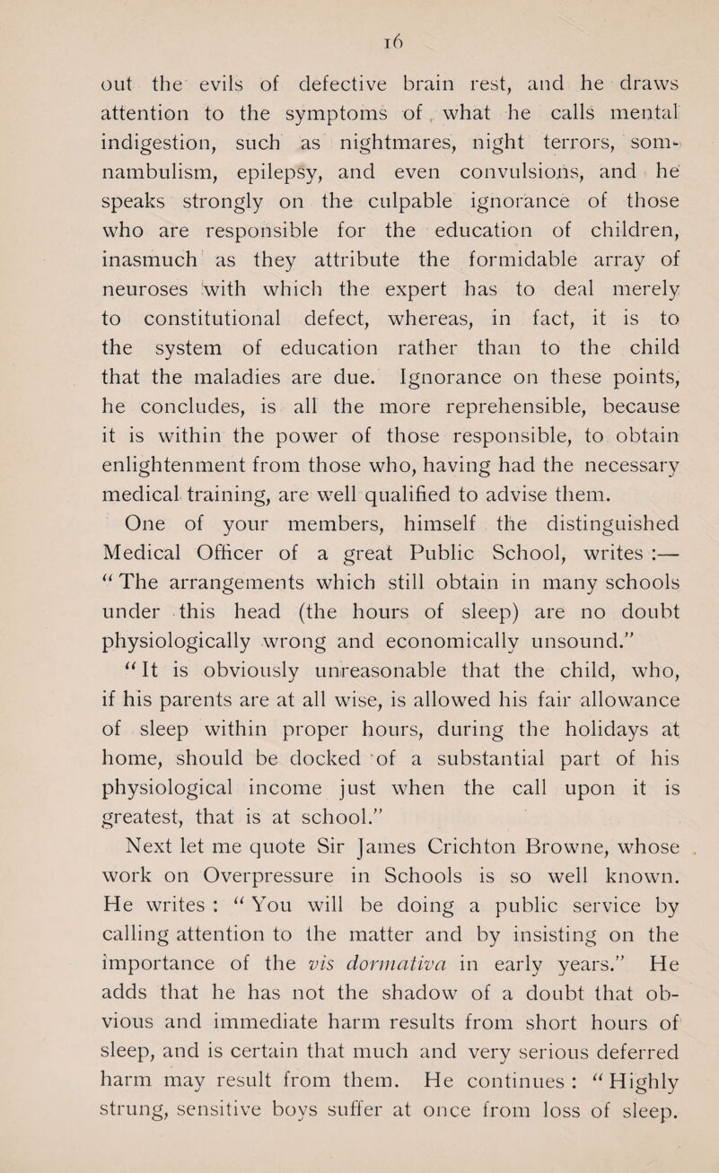 out the evils of defective brain rest, and he draws attention to the symptoms of,/ what he calls mental indigestion, such as nightmares, night terrors, som¬ nambulism, epilepsy, and even convulsions, and he speaks strongly on the culpable ignorance of those who are responsible for the education of children, inasmuch as they attribute the formidable array of neuroses with which the expert has to deal merely to constitutional defect, whereas, in fact, it is to the system of education rather than to the child that the maladies are due. Ignorance on these points, he concludes, is all the more reprehensible, because it is within the power of those responsible, to obtain enlightenment from those who, having had the necessary medical training, are well qualified to advise them. One of your members, himself the distinguished Medical Officer of a great Public School, writes :— “ The arrangements which still obtain in many schools under this head (the hours of sleep) are no doubt physiologically wrong and economically unsound.” “ It is obviously unreasonable that the child, who, if his parents are at all wise, is allowed his fair allowance of sleep within proper hours, during the holidays at home, should be docked of a substantial part of his physiological income just when the call upon it is greatest, that is at school.” Next let me quote Sir James Crichton Browne, whose work on Overpressure in Schools is so well known. He writes : “ You will be doing a public service by calling attention to the matter and by insisting on the importance of the vis dormativa in early years.” He adds that he has not the shadow of a doubt that ob¬ vious and immediate harm results from short hours of sleep, and is certain that much and very serious deferred harm may result from them. He continues: “Highly strung, sensitive boys suffer at once from loss of sleep.