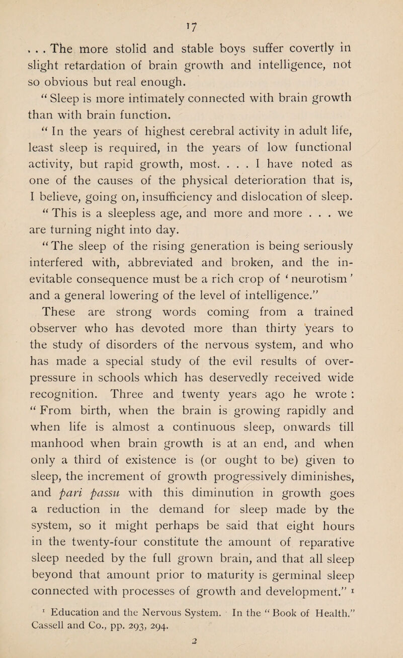 , . . The more stolid and stable boys suffer covertly in slight retardation of brain growth and intelligence, not so obvious but real enough. “ Sleep is more intimately connected with brain growth than with brain function. “ In the years of highest cerebral activity in adult life, least sleep is required, in the years of low functional activity, but rapid growth, most. ... I have noted as one of the causes of the physical deterioration that is, I believe, going on, insufficiency and dislocation of sleep. “ This is a sleepless age, and more and more . . . we are turning night into day. “The sleep of the rising generation is being seriously interfered with, abbreviated and broken, and the in¬ evitable consequence must be a rich crop of * neurotism ' and a general lowering of the level of intelligence.” These are strong words coming from a trained observer who has devoted more than thirty years to the study of disorders of the nervous system, and who has made a special study of the evil results of over¬ pressure in schools which has deservedly received wide recognition. Three and twenty years ago he wrote : “ From birth, when the brain is growing rapidly and when life is almost a continuous sleep, onwards till manhood when brain growth is at an end, and wffien only a third of existence is (or ought to be) given to sleep, the increment of growth progressively diminishes, and pari passu with this diminution in growth goes a reduction in the demand for sleep made by the system, so it might perhaps be said that eight hours in the twenty-four constitute the amount of reparative sleep needed by the full grown brain, and that all sleep beyond that amount prior to maturity is germinal sleep connected with processes of growth and development.” 1 1 Education and the Nervous System. In the “ Book of Health.” Cassell and Co., pp. 293, 294.