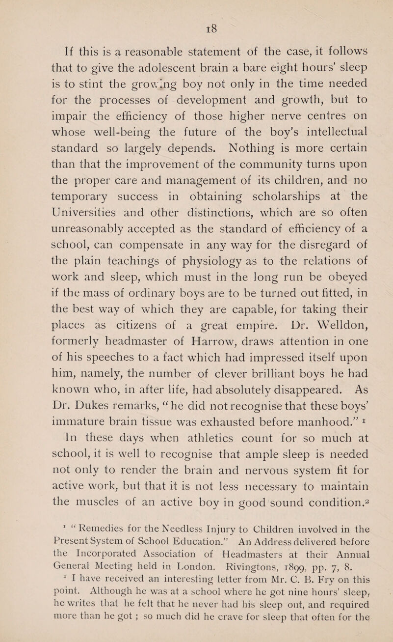 If this is a reasonable statement of the case, it follows that to give the adolescent brain a bare eight hours’ sleep is to stint the growing boy not only in the time needed for the processes of development and growth, but to impair the efficiency of those higher nerve centres on whose well-being the future of the boy’s intellectual standard so largely depends. Nothing is more certain than that the improvement of the community turns upon the proper care and management of its children, and no temporary success in obtaining scholarships at the Universities and other distinctions, which are so often unreasonably accepted as the standard of efficiency of a school, can compensate in any way for the disregard of the plain teachings of physiology as to the relations of work and sleep, which must in the long run be obeyed if the mass of ordinary boys are to be turned out fitted, in the best way of which they are capable, for taking their places as citizens of a great empire. Dr. Welldon, formerly headmaster of Harrow, draws attention in one of his speeches to a fact which had impressed itself upon him, namely, the number of clever brilliant boys he had known who, in after life, had absolutely disappeared. As Dr. Dukes remarks, “he did not recognise that these boys’ immature brain tissue was exhausted before manhood.” 1 In these days when athletics count for so much at school, it is well to recognise that ample sleep is needed not only to render the brain and nervous system fit for active work, but that it is not less necessary to maintain the muscles of an active boy in good sound condition.2 1 “ Remedies for the Needless Injury to Children involved in the Present System of School Education.” An Address delivered before the Incorporated Association of Headmasters at their Annual General Meeting held in London. Rivingtons, 1899, pp. 7, 8. 2 I have received an interesting letter from Mr. C. B. Fry on this point. Although he was at a school where he got nine hours’ sleep, he writes that he felt that he never had his sleep out, and required more than he got ; so much did he crave for sleep that often for the