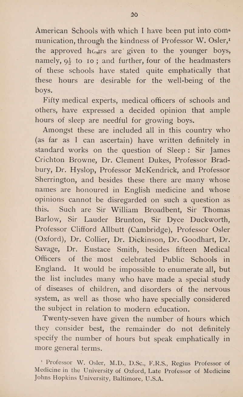 American Schools with which I have been put into com¬ munication, through the kindness of Professor W. Osier,1 the approved hoars are given to the younger boys> namely, 9-J to 10 ; and further, four of the headmasters of these schools have stated quite emphatically that these hours are desirable for the well-being of the boys. Fifty medical experts, medical officers of schools and others, have expressed a decided opinion that ample hours of sleep are needful for growing boys. Amongst these are included all in this country who (as far as I can ascertain) have written definitely in standard works on the question of Sleep : Sir James Crichton Browne, Dr. Clement Dukes, Professor Brad¬ bury, Dr. Hyslop, Professor McKendrick, and Professor Sherrington, and besides these there are many whose names are honoured in English medicine and whose opinions cannot be disregarded on such a question as this. Such are Sir William Broadbent, Sir Thomas Barlow, Sir Lauder Brunton, Sir Dyce Duckworth, Professor Clifford Allbutt (Cambridge), Professor Osier (Oxford), Dr. Collier, Dr. Dickinson, Dr. Goodhart, Dr. Savage, Dr. Eustace Smith, besides fifteen Medical Officers of the most celebrated Public Schools in England. It would be impossible to enumerate all, but the list includes many who have made a special study of diseases of children, and disorders of the nervous system, as well as those who have specially considered the subject in relation to modern education. Twenty-seven have given the number of hours which they consider best, the remainder do not definitely specify the number of hours but speak emphatically in more general terms. Professor W. Osier, M.D., D.Sc., F.R.S., Regius Professor of Medicine in the University of Oxford, Late Professor of Medicine Johns Hopkins University, Baltimore, U.S.A.