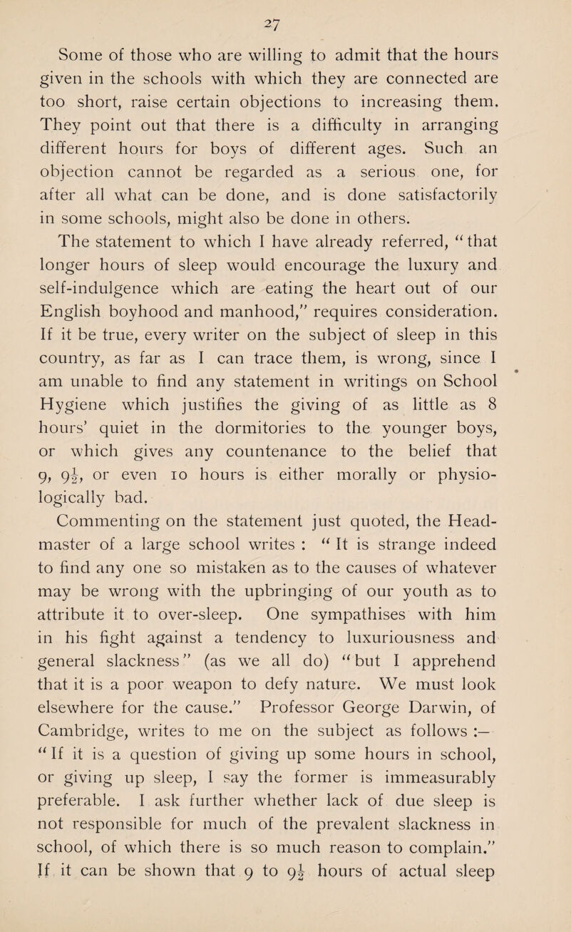 Some of those who are willing to admit that the hours given in the schools with which they are connected are too short, raise certain objections to increasing them. They point out that there is a difficulty in arranging different hours for boys of different ages. Such an objection cannot be regarded as a serious one, for after all what can be done, and is done satisfactorily in some schools, might also be done in others. The statement to which I have already referred, “ that longer hours of sleep would encourage the luxury and self-indulgence which are eating the heart out of our English boyhood and manhood/' requires consideration. If it be true, every writer on the subject of sleep in this country, as far as I can trace them, is wrong, since I • am unable to find any statement in writings on School Hygiene which justifies the giving of as little as 8 hours’ quiet in the dormitories to the younger boys, or which gives any countenance to the belief that 9, 9or even io hours is either morally or physio¬ logically bad. Commenting on the statement just quoted, the Head¬ master of a large school writes : “ It is strange indeed to find any one so mistaken as to the causes of whatever may be wrong with the upbringing of our youth as to attribute it to over-sleep. One sympathises with him in his fight against a tendency to luxuriousness and general slackness (as we all do) “but I apprehend that it is a poor weapon to defy nature. We must look elsewhere for the cause. Professor George Darwin, of Cambridge, writes to me on the subject as follows “ If it is a question of giving up some hours in school, or giving up sleep, I say the former is immeasurably preferable. I ask further whether lack of due sleep is not responsible for much of the prevalent slackness in school, of which there is so much reason to complain. If it can be shown that 9 to 9J hours of actual sleep