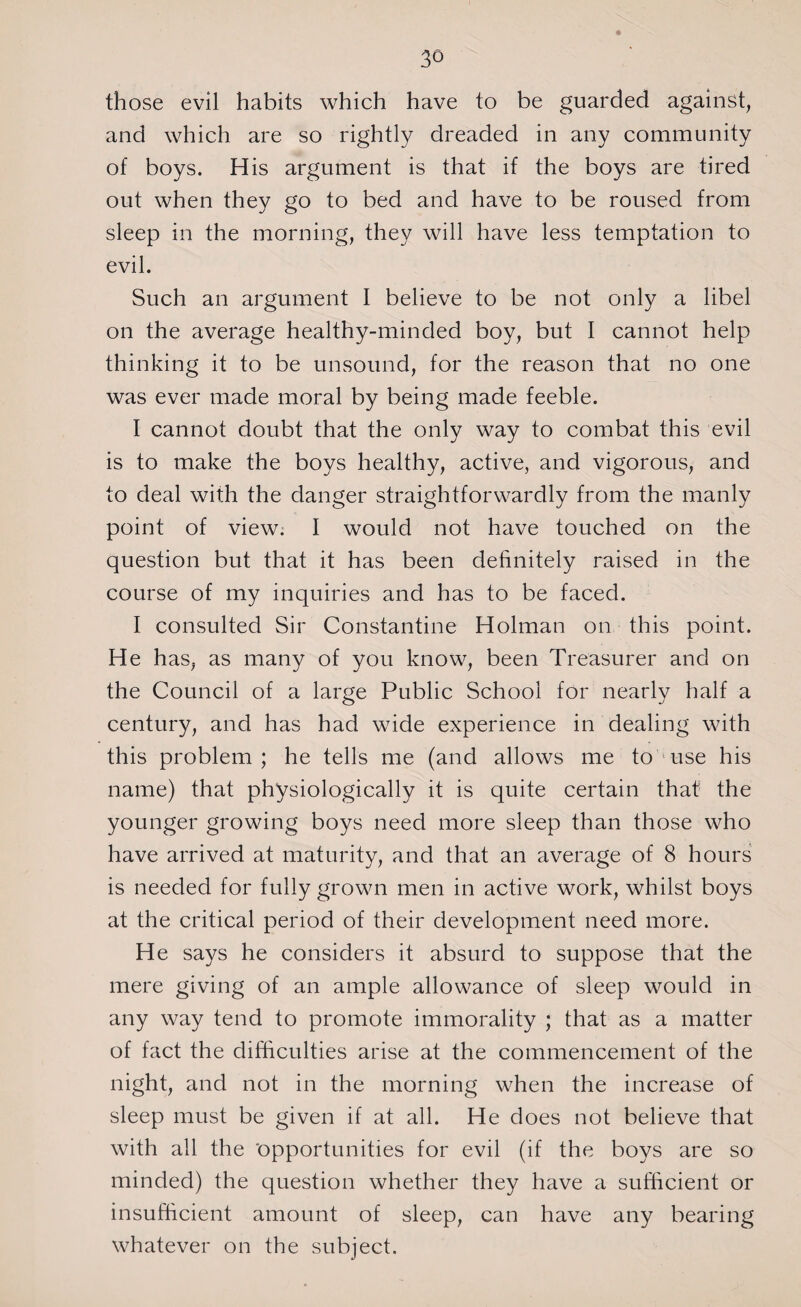 those evil habits which have to be guarded against, and which are so rightly dreaded in any community of boys. His argument is that if the boys are tired out when they go to bed and have to be roused from sleep in the morning, they will have less temptation to evil. Such an argument I believe to be not only a libel on the average healthy-minded boy, but I cannot help thinking it to be unsound, for the reason that no one was ever made moral by being made feeble. I cannot doubt that the only way to combat this evil is to make the boys healthy, active, and vigorous, and to deal with the danger straightforwardly from the manly point of view. I would not have touched on the question but that it has been definitely raised in the course of my inquiries and has to be faced. I consulted Sir Constantine Holman on this point. He has, as many of you know, been Treasurer and on the Council of a large Public School for nearly half a century, and has had wide experience in dealing with this problem; he tells me (and allows me to use his name) that physiologically it is quite certain that the younger growing boys need more sleep than those who have arrived at maturity, and that an average of 8 hours is needed for fully grown men in active work, whilst boys at the critical period of their development need more. He says he considers it absurd to suppose that the mere giving of an ample allowance of sleep would in any way tend to promote immorality ; that as a matter of fact the difficulties arise at the commencement of the night, and not in the morning when the increase of sleep must be given if at all. He does not believe that with all the 'opportunities for evil (if the boys are so minded) the question whether they have a sufficient or insufficient amount of sleep, can have any bearing whatever on the subject.