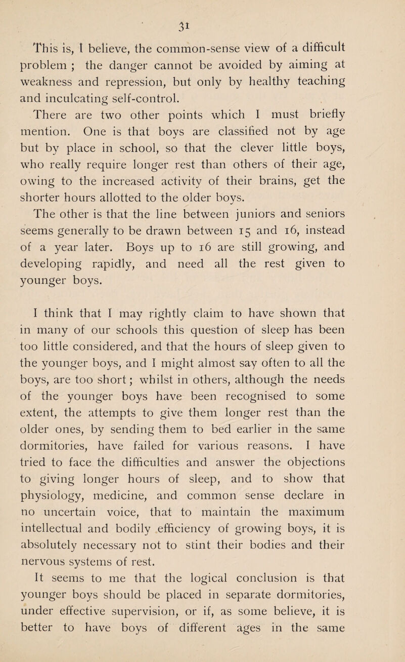 Th is is, t believe, the common-sense view of a difficult problem ; the danger cannot be avoided by aiming at weakness and repression, but only by healthy teaching and inculcating self-control. There are two other points which I must briefly mention. One is that boys are classified not by age but by place in school, so that the clever little boys, who really require longer rest than others of their age, owing to the increased activity of their brains, get the shorter hours allotted to the older boys. The other is that the line between juniors and seniors seems generally to be drawn between 15 and 16, instead of a year later. Boys up to 16 are still growing, and developing rapidly, and need all the rest given to younger boys. I think that I may rightly claim to have shown that in many of our schools this question of sleep has been too little considered, and that the hours of sleep given to the younger boys, and I might almost say often to all the boys, are too short; whilst in others, although the needs of the younger boys have been recognised to some extent, the attempts to give them longer rest than the older ones, by sending them to bed earlier in the same dormitories, have failed for various reasons. I have tried to face the difficulties and answer the objections to giving longer hours of sleep, and to show that physiology, medicine, and common sense declare in no uncertain voice, that to maintain the maximum intellectual and bodily efficiency of growing boys, it is absolutely necessary not to stint their bodies and their nervous systems of rest. It seems to me that the logical conclusion is that younger boys should be placed in separate dormitories, under effective supervision, or if, as some believe, it is better to have boys of different ages in the same