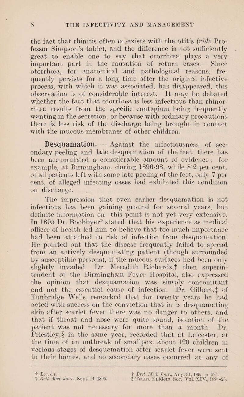 the fact that rhinitis often cc exists with the otitis (vide Pro¬ fessor Simpson’s table), and the difference is not sufficiently great to enable one to say that otorrhoea plays a very important part in the causation of return cases. Since otorrhoea, for anatomical and pathological reasons, fre¬ quently persists for a long time after the original infective process, with which it was associated, has disappeared, this observation is of considerable interest. It may be debated whether the fact that otorrhoea is less infectious than rhinor- rhoea results from the specific contagium being frequently wanting in the secretion , or because with ordinary precautions there is less risk of the discharge being brought in contact with the mucous membranes of other children. Desquamation. — Against the infectiousness of sec¬ ondary peeling and late desquamation of the feet, there has been accumulated a considerable amount of evidence ; for example, at Birmingham, during 1896-98, while 8‘2 per cent, of all patients left with some late peeling of the feet, only 7 per cent, of alleged infecting cases had exhibited this condition on discharge. The impression that even earlier desquamation is not infectious has been gaining ground for several years, but definite information on this point is not yet very extensive. In 1895 Dr. BoobOver stated that his experience as medical officer of health led him to believe that too much importance had been attached to risk of infection from desquamation. He pointed out that the disease frequently failed to spread from an actively desquamating patient (though surrounded by susceptible persons), if the mucous surfaces had been only slightly invaded. Dr. Meredith Richards,t then superin¬ tendent of the Birmingham Fever Hospital, also expressed the opinion that desquamation was simply concomitant and not the essential cause of infection. Dr. Gilbert,% of Tunbridge Wells, remarked that for twenty years he had acted with success on the conviction that in a desquamating skin after scarlet fever there was no danger to others, and that if throat and nose were quite sound, isolation of the patient was not necessary for more than a month. Dr. Priestley, § in the same year, recorded that at Leicester, at the time of an outbreak of smallpox, about 120 children in various stages of desquamation after scarlet fever were sent to their homes, and no secondary cases occurred at any of * Loc. cit. X Brit. Med. Jour., Sept. 14,1895. f Brit. Med. Jour., Aug. 31,1895. p. 524. § Trans. Epidem, Soc,, Vol. XIV., 1894-95.