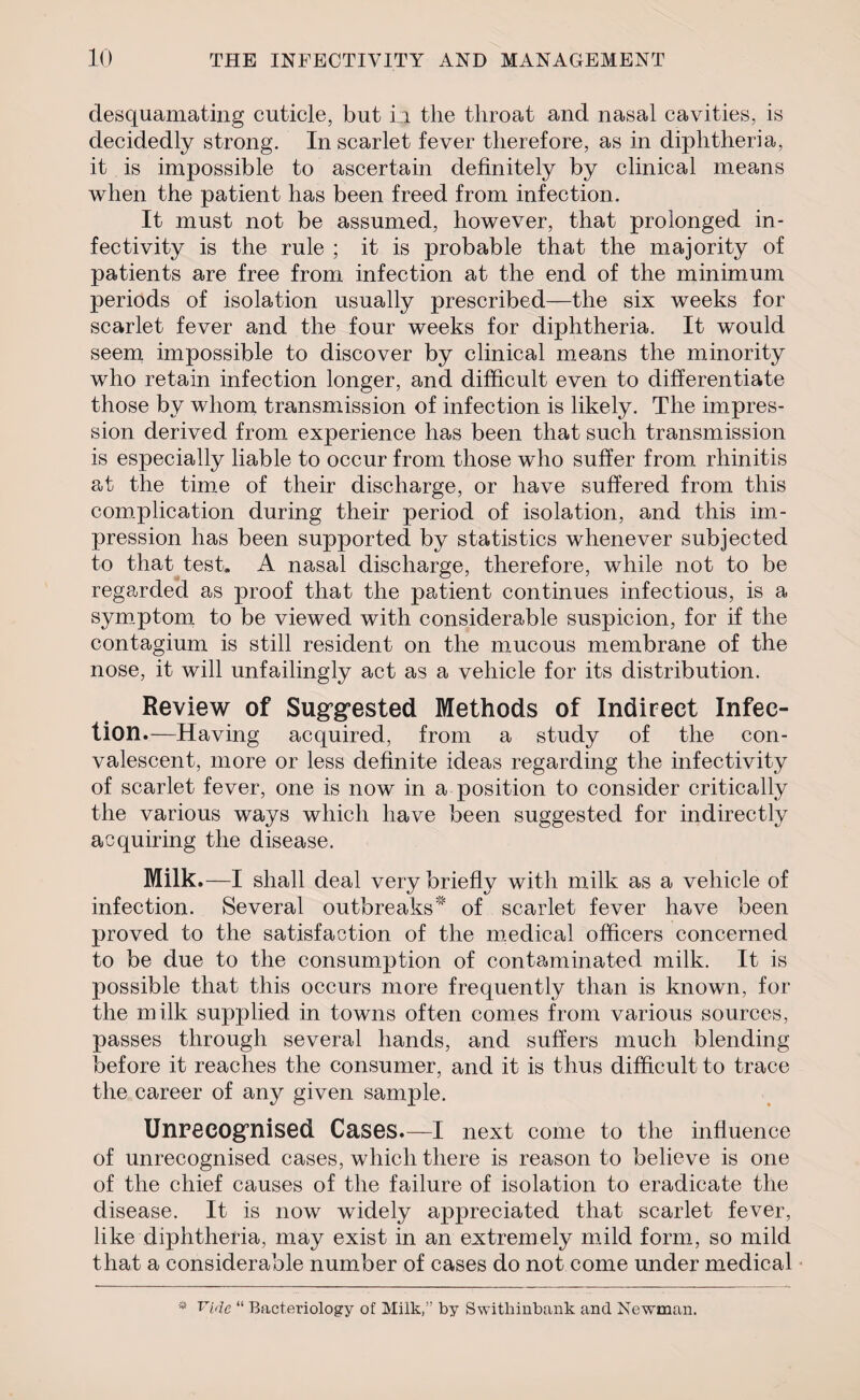 desquamating cuticle, but i.a the throat and nasal cavities, is decidedly strong. In scarlet fever therefore, as in diphtheria, it is impossible to ascertain definitely by clinical means when the patient has been freed from infection. It must not be assumed, however, that prolonged in- fectivity is the rule ; it is probable that the majority of patients are free from infection at the end of the minimum periods of isolation usually prescribed—the six weeks for scarlet fever and the four weeks for diphtheria. It would seem impossible to discover by clinical means the minority who retain infection longer, and difficult even to differentiate those by whom transmission of infection is likely. The impres¬ sion derived from experience has been that such transmission is especially liable to occur from those who suffer from rhinitis at the time of their discharge, or have suffered from this complication during their period of isolation, and this im¬ pression has been supported by statistics whenever subjected to that test. A nasal discharge, therefore, while not to be regarded as proof that the patient continues infectious, is a symptom to be viewed with considerable suspicion, for if the contagium is still resident on the mucous membrane of the nose, it will unfailingly act as a vehicle for its distribution. Review of Suggested Methods of Indirect Infec¬ tion.—Having acquired, from a study of the con¬ valescent, more or less definite ideas regarding the infectivity of scarlet fever, one is now in a position to consider critically the various ways which have been suggested for indirectly acquiring the disease. Milk.—I shall deal very briefly with milk as a vehicle of infection. Several outbreaks of scarlet fever have been proved to the satisfaction of the medical officers concerned to be due to the consumption of contaminated milk. It is possible that this occurs more frequently than is known, for the milk supplied in towns often comes from various sources, passes through several hands, and suffers much blending before it reaches the consumer, and it is thus difficult to trace the career of any given sample. Unrecognised Cases.—I next come to the influence of unrecognised cases, which there is reason to believe is one of the chief causes of the failure of isolation to eradicate the disease. It is now widely appreciated that scarlet fever, like diphtheria, may exist in an extremely mild form, so mild that a considerable number of cases do not come under medical * Vide “ Bacteriology of Milk,” by Swithinbank and Newman.