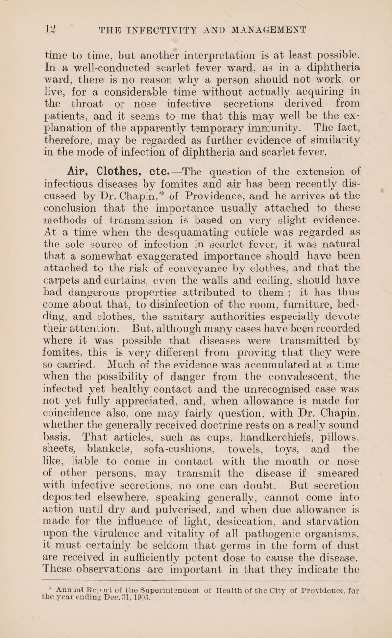 time to time, but another interpretation is at least possible. In a well-conducted scarlet fever ward, as in a diphtheria ward, there is no reason why a person should not work, or live, for a considerable time without actually acquiring in the throat or nose infective secretions derived from patients, and it seems to me that this may well be the ex¬ planation of the apparently temporary immunity. The fact, therefore, may be regarded as further evidence of similarity in the mode of infection of diphtheria and scarlet fever. Air, Clothes, etc.—The question of the extension of infectious diseases by fomites and air has been recently dis¬ cussed by Dr. Chapin, of Providence, and he arrives at the conclusion that the importance usually attached to these methods of transmission is based on very slight evidence. At a time when the desquamating cuticle was regarded as the sole source of infection in scarlet fever, it was natural that a somewhat exaggerated importance should have been attached to the risk of conveyance by clothes, and that the carpets and curtains, even the walls and ceiling, should have had dangerous properties attributed to them ; it has thus come about that, to disinfection of the room, furniture, bed¬ ding, and clothes, the sanitary authorities especially devote their attention. But, although many cases have been recorded where it was possible that diseases were transmitted by fomites, this is very different from proving that they were so carried. Much of the evidence was accumulated at a time when the possibility of danger from the convalescent, the infected yet healthy contact and the unrecognised case was not yet fully appreciated, and, when allowance is made for coincidence also, one may fairly question, with Dr. Chapin, whether the generally received doctrine rests on a really sound basis. That articles, such as cups, handkerchiefs, pillows, sheets, blankets, sofa-cushions, towels, toys, and the like, liable to come in contact with the mouth or nose of other persons, may transmit the disease if smeared with infective secretions, no one can doubt. But secretion deposited elsewhere, speaking generally, cannot come into action until dry and pulverised, and when due allowance is made for the influence of light, desiccation, and starvation upon the virulence and vitality of all pathogenic organisms, it must certainly be seldom that germs in the form of dust are received in sufficiently potent dose to cause the disease. These observations are important in that they indicate the Annual Report of the Superintendent of Health of the Citv of Providence, for the year ending Dec. !U, 1903.