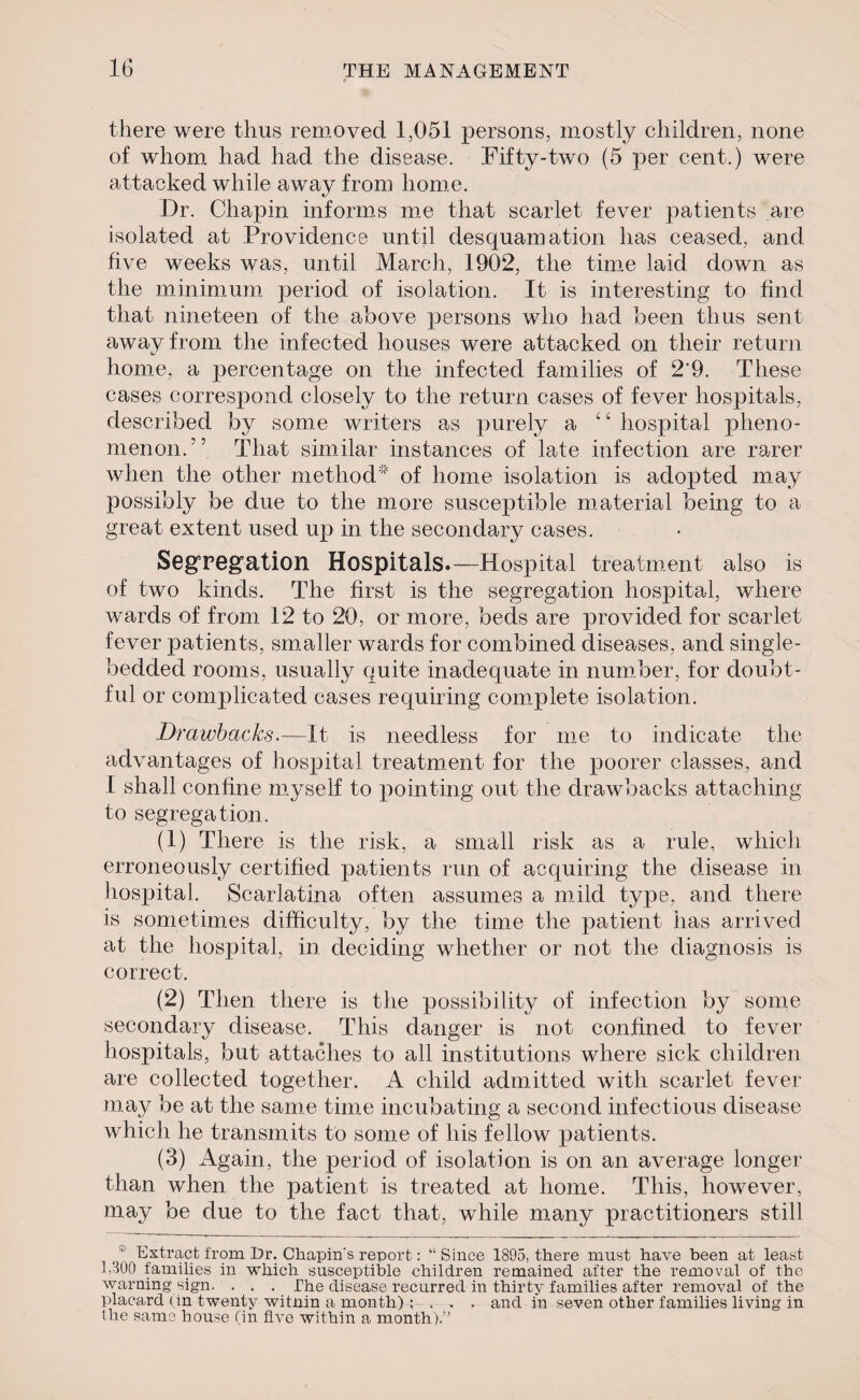 there were thus removed 1,051 persons, mostly children, none of whom had had the disease. Fifty-two (5 per cent.) were attacked while away from home. Dr. Chapin informs me that scarlet fever patients are isolated at Providence until desquamation has ceased, and five weeks was, until March, 1902, the time laid down as the minimum period of isolation. It is interesting to find that nineteen of the above persons who had been thus sent away from the infected houses were attacked on their return home, a percentage on the infected families of 2‘9. These cases correspond closely to the return cases of fever hospitals, described by some writers as purely a “ hospital pheno¬ menon.'5 That similar instances of late infection are rarer when the other method of home isolation is adopted may possibly be due to the more susceptible material being to a great extent used up in the secondary cases. Segregation Hospitals.—Hospital treatment also is of two kinds. The first is the segregation hospital, where wards of from 12 to 20, or more, beds are provided for scarlet fever patients, smaller wards for combined diseases, and single- bedded rooms, usually quite inadequate in number, for doubt¬ ful or complicated cases requiring complete isolation. Drawbacks.—It is needless for me to indicate the advantages of hospital treatment for the poorer classes, and I shall confine myself to pointing out the drawbacks attaching to segregation. (1) There is the risk, a small risk as a rule, which erroneously certified patients run of acquiring the disease in hospital. Scarlatina often assumes a mild type, and there is sometimes difficulty, by the time the patient has arrived at the hospital, in deciding whether or not the diagnosis is correct. (2) Then there is the possibility of infection by some secondary disease. This danger is not confined to fever hospitals, but attaches to all institutions where sick children are collected together. A child admitted with scarlet fever may be at the same time incubating a second infectious disease which he transmits to some of his fellow patients. (3) Again, the period of isolation is on an average longer than when the patient is treated at home. This, however, may be due to the fact that, while many practitioners still ' /Extract from Dr. Chapin's report: “Since 1895, there must have been at least 1,300 families in which susceptible children remained after the removal of the warning sign. . . . The disease recurred in thirty families after removal of the placard (in twenty witnin a month) ; , . . and in seven other families living in the same house (in five within a month).”