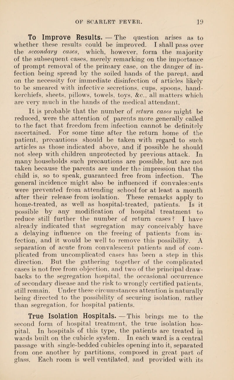 To Improve Results. — Tlie question arises as to whether these results could be improved. I shall pass over the secondary cases, which, however, form the majority of the subsequent cases, merely remarking on the importance of prompt removal of the primary case, on the danger of in¬ fection being spread by the soiled hands of the parent, and on the necessity for immediate disinfection of articles likely to be smeared with infective secretions, cups, spoons, hand¬ kerchiefs, sheets, pillows, towels, toys, &c., all matters which are very much in the hands of the medical attendant. It is probable that the number of return cases might be reduced, were the attention of parents more generally called to the fact that freedom from infection cannot be definitely ascertained. For some time after the return home of the patient, precautions should be taken with regard to such articles as those indicated above, and if possible he should not sleep with children unprotected by previous attack. In many households such precautions are possible, but are not taken because the parents are under the impression that the child is, so to speak, guaranteed free from infection. The general incidence might also be influenced if convalescents were prevented from attending school for at least a month after their release from isolation. These remarks apply to home-treated, as well as hospital-treated, patients. Is it possible by any modification of hospital treatment to reduce still further the number of return cases ? I have already indicated that segregation may conceivably have a delaying influence on the freeing of patients from in¬ fection, and it would be well to remove this possibility. A separation of acute from convalescent patients and of com¬ plicated from uncomplicated cases has been a step in this direction. But the gathering together of the complicated cases is not free from objection, and two of the principal draw¬ backs to the segregation hospital, the occasional occurrence of secondary disease and the risk to wrongly certified patients, still remain. Under these circumstances attention is naturally being directed to the possibility of securing isolation, rather than segregation, for hospital patients. True Isolation Hospitals.—This brings me to the second form of hospital treatment, the true isolation hos¬ pital. In hospitals of this type, the patients are treated in wards built on the cubicle system. In each ward is a central passage with single-bedded cubicles opening into it, separated from one another by partitions, composed in great part of glass, Each room is well ventilated, and provided with its