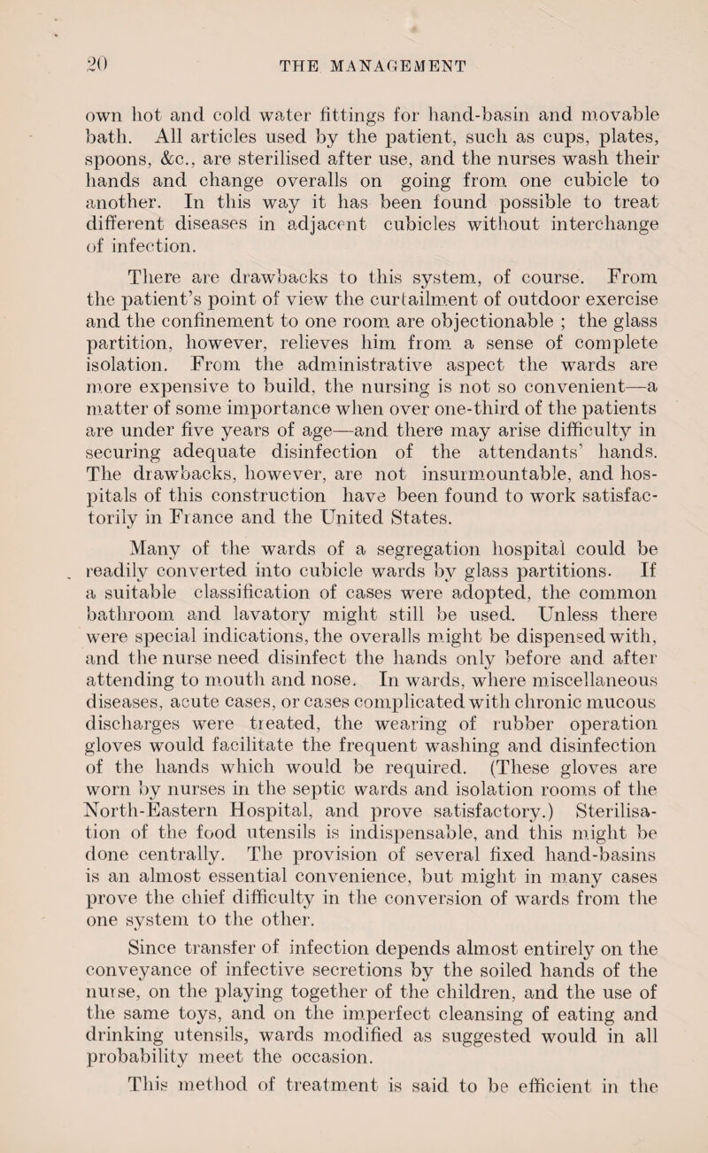 own hot and cold water fittings for hand-basin and movable bath. All articles used by the patient, such as cups, plates, spoons, &c., are sterilised after use, and the nurses wash their hands and change overalls on going from one cubicle to another. In this way it has been found possible to treat different diseases in adjacent cubicles without interchange of infection. There are drawbacks to this system, of course. From the patient’s point of view the curtailment of outdoor exercise and the confinement to one room are objectionable ; the glass partition, however, relieves him from a sense of complete isolation. From the administrative aspect the wards are more expensive to build, the nursing is not so convenient—a matter of some importance when over one-third of the patients are under five years of age—and there may arise difficulty in securing adequate disinfection of the attendants’ hands. The drawbacks, however, are not insurmountable, and hos¬ pitals of this construction have been found to work satisfac¬ torily in Fiance and the United States. Many of the wards of a segregation hospital could be readily converted into cubicle wards by glass partitions. If a suitable classification of cases were adopted, the common bathroom and lavatory might still be used. Unless there were special indications, the overalls might be dispensed with, and the nurse need disinfect the hands only before and after attending to mouth and nose. In wards, where miscellaneous diseases, acute cases, or cases complicated with chronic mucous discharges were treated, the wearing of rubber operation gloves would facilitate the frequent washing and disinfection of the hands which would be required. (These gloves are worn by nurses in the septic wards and isolation rooms of the North-Eastern Hospital, and prove satisfactory.) Sterilisa¬ tion of the food utensils is indispensable, and this might be done centrally. The provision of several fixed hand-basins is an almost essential convenience, but might in many cases prove the chief difficulty in the conversion of wards from the one system to the other. Since transfer of infection depends almost entirely on the conveyance of infective secretions by the soiled hands of the nurse, on the playing together of the children, and the use of the same toys, and on the imperfect cleansing of eating and drinking utensils, wards modified as suggested would in all probability meet the occasion. This method of treatment is said to be efficient in the