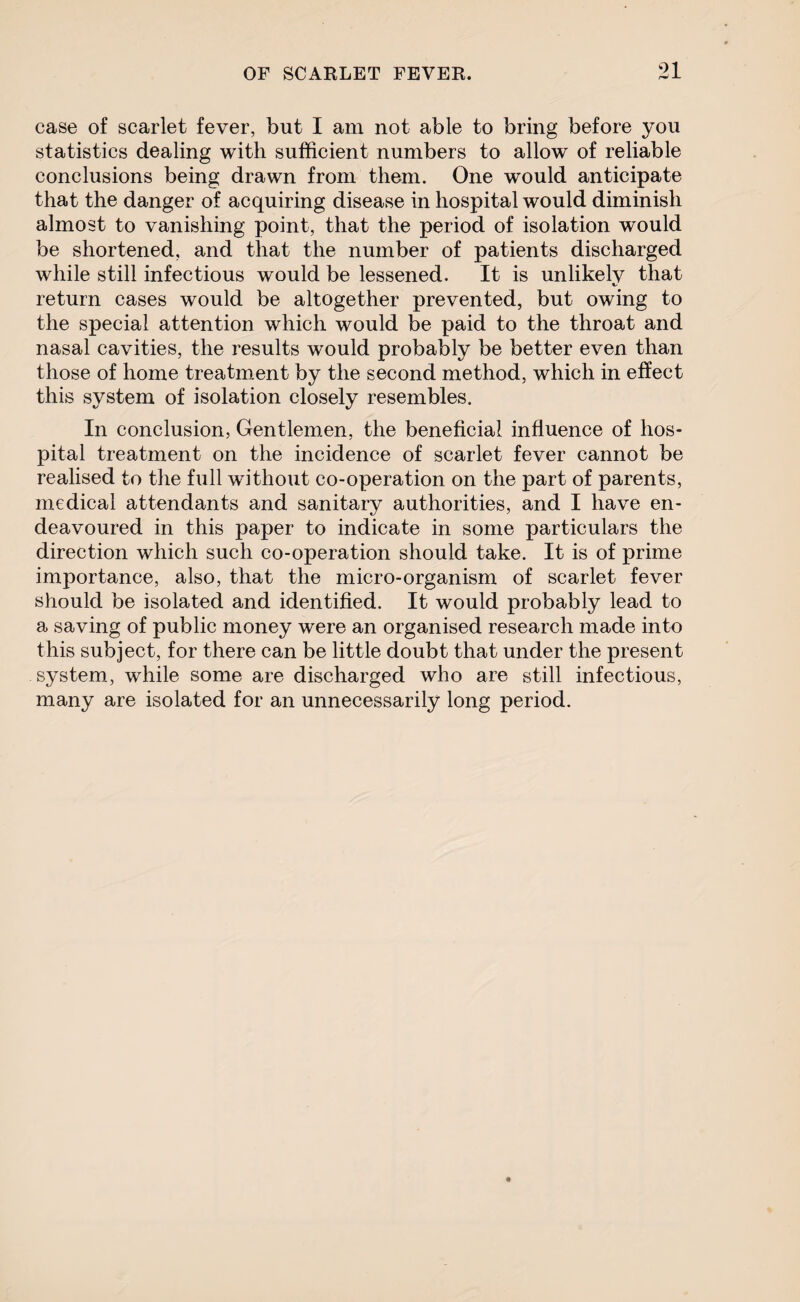 91 case of scarlet fever, but I am not able to bring before you statistics dealing with sufficient numbers to allow of reliable conclusions being drawn from them. One would anticipate that the danger of acquiring disease in hospital would diminish almost to vanishing point, that the period of isolation would be shortened, and that the number of patients discharged while still infectious would be lessened. It is unlikely that return cases would be altogether prevented, but owing to the special attention which would be paid to the throat and nasal cavities, the results would probably be better even than those of home treatment by the second method, which in effect this system of isolation closely resembles. In conclusion, Gentlemen, the beneficial influence of hos¬ pital treatment on the incidence of scarlet fever cannot be realised to the full without co-operation on the part of parents, medical attendants and sanitary authorities, and I have en¬ deavoured in this paper to indicate in some particulars the direction which such co-operation should take. It is of prime importance, also, that the micro-organism of scarlet fever should be isolated and identified. It would probably lead to a saving of public money were an organised research made into this subject, for there can be little doubt that under the present system, while some are discharged who are still infectious, many are isolated for an unnecessarily long period.