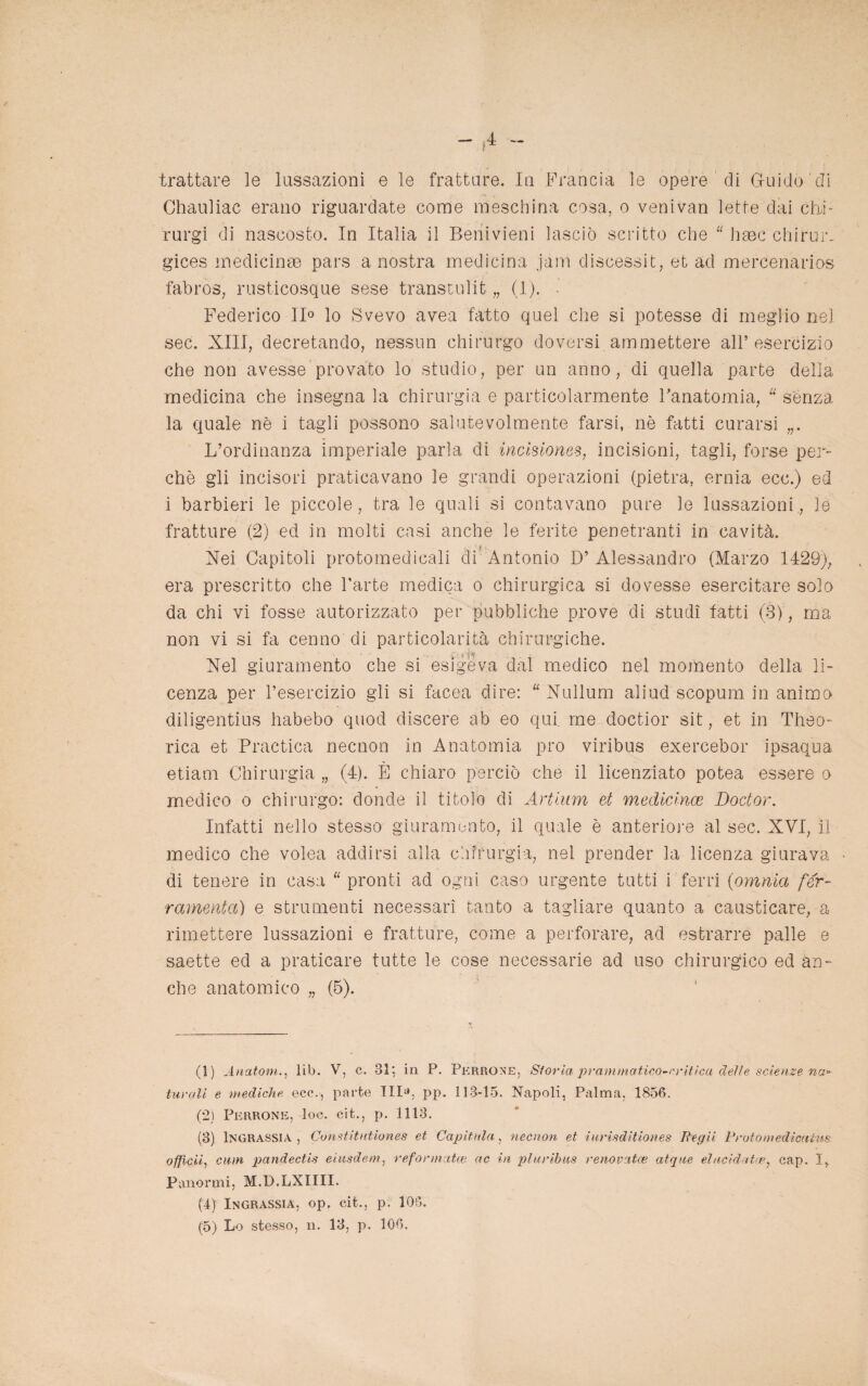 4 trattare le lussazioni e le fratture. Io Francia le opere di Guido' di Chauliac erano riguardate come meschina cosa, o venivan lette dai chi- rurgi di nascosto. In Italia il Beriivieni lasciò scritto che “ hsec chirur- gices medicina pars a nostra medicina jarn discessit, et ad mercenarios fabros, rusticosque sese transtulit „ (1). - Federico 11° lo Svevo avea fatto quel che si potesse di meglio nel sec. XIII, decretando, nessun chirurgo doversi ammettere all’esercizio che non avesse provato lo studio, per un anno, di quella parte della medicina che insegna la chirurgia e particolarmente l’anatomia, “ senza la quale nè i tagli possono salutevolmente farsi, nè fatti curarsi L’ordinanza imperiale parla di incisiones, incisioni, tagli, forse per¬ chè gli incisori praticavano le grandi operazioni (pietra, ernia ecc.) ed i barbieri le piccole, tra le quali si contavano pure le lussazioni, le fratture (2) ed in molti casi anche le ferite penetranti in cavità. Nei Capitoli protomedicali eli Antonio D’ Alessandro (Marzo 1429), era prescritto che l’arte medica o chirurgica si dovesse esercitare solo da chi vi fosse autorizzato per pubbliche prove di studi fatti (3), ma non vi si fa cenno di particolarità chirurgiche. Nel giuramento che si esìgeva dal medico nel momento della li¬ cenza per l’esercizio gli si facea dire: “ Nullum aliud scopum in animo diligentius habebo quod discere ab eo qui. me doctior sit, et in Theo- rica et Practica necnon in Anatomia prò viribus exercebor ipsaqua etiam Chirurgia „ (4). È chiaro perciò che il licenziato potea essere o medico o chirurgo: donde il titolo di Artium et medicince Doctor. Infatti nello stesso giuramento, il quale è anteriore al sec. XVI, il medico che volea addirsi alla chirurgia, nel prender la licenza giurava di tenere in casa “ pronti ad ogni caso urgente tutti i ferri (omnia fer¬ ramenta) e strumenti necessari tanto a tagliare quanto a causticare, a rimettere lussazioni e fratture, come a perforare, ad estrarre palle e saette ed a praticare tutte le cose necessarie ad uso chirurgico ed an¬ che anatomico „ (5). (1) Anatom., lib. V, c. 31; in P« Pkrroxe, Si orla prammatica-critica delie scienze na~ turali e mediche ecc., parte TlI^. pp. 113-15. Napoli, Palma, 1856. (2) Perrone, loc. cit., p. 1113. (3) lNGRASSJA , Constitntiones et Capitala, necnon et iurisditiones Begli Proto medicai-m officii, cum pandectis eiusdem, reformata? ac in pluribus renovcitce atqtie elucidata*, cap. I, Panormi, M.D.LXIIII. (4) Ingrassia, op. cit., p. 106.