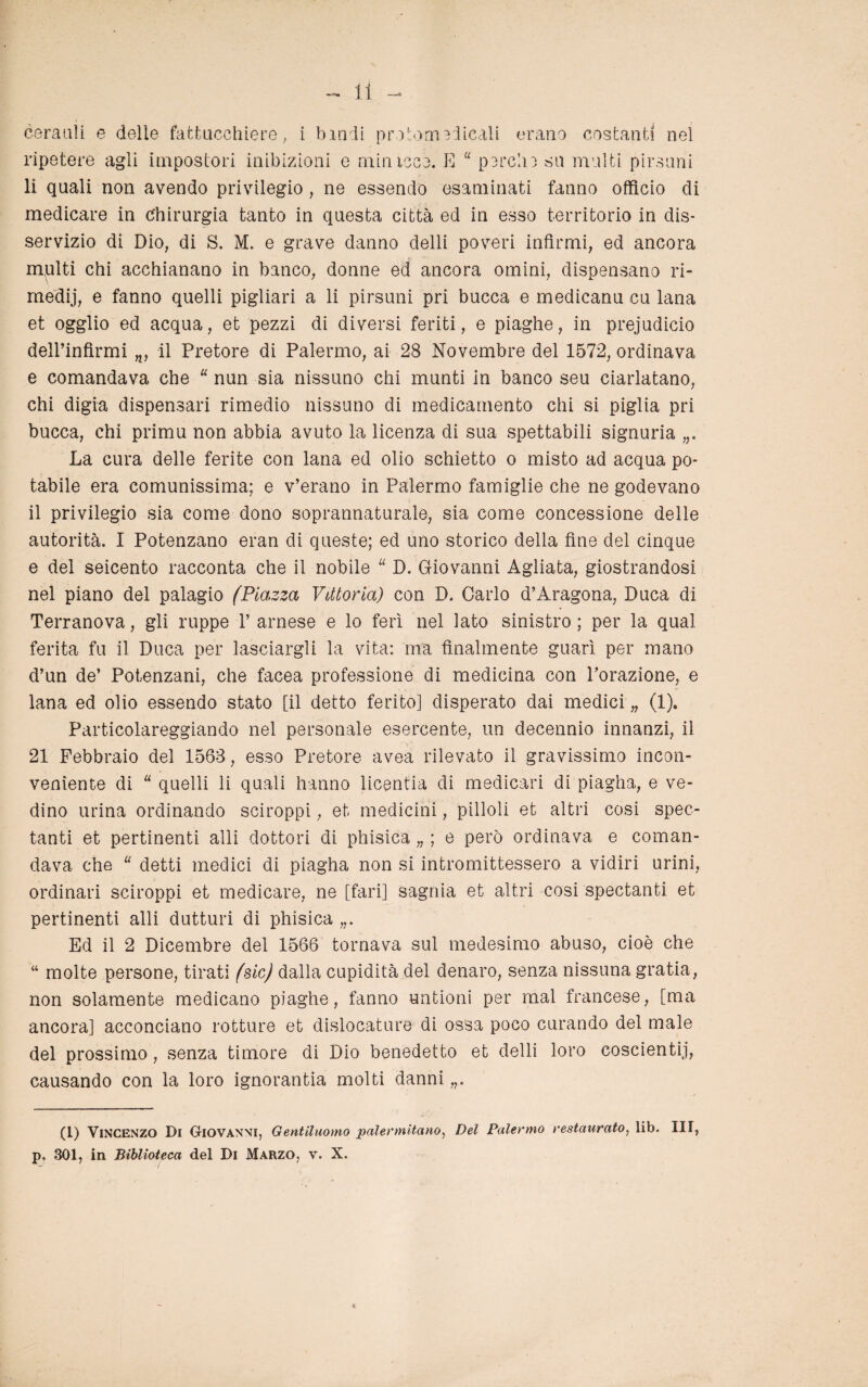 ceratili e delie fattucchiere, i hindi protoni elicali erano costanti nel ripetere agli impostori inibizioni e minicce. E “ perdio su multi pirsuni li quali non avendo privilegio , ne essendo esaminati fanno officio di medicare in Chirurgia tanto in questa città ed in esso territorio in dis¬ servizio di Dio, di S. M. e grave danno delti poveri infirmi, ed ancora multi chi acchianano in banco, donne ed ancora omini, dispensano ri- rnedij, e fanno quelli pigliali a li pirsuni pri bucca e medicanu cu lana et ogglio ed acqua, et pezzi di diversi feriti, e piaghe, in prejudicio dell’infìrmi il Pretore di Palermo, ai 28 Novembre del 1572, ordinava e comandava che “ nun sia nissuno chi munti in banco seu ciarlatano, chi digia dispensari rimedio nissuno di medicamento chi si piglia pri bucca, chi primu non abbia avuto la licenza di sua spettabili signoria La cura delle ferite con lana ed olio schietto o misto ad acqua po¬ tabile era comunissima; e v’erano in Palermo famiglie che ne godevano il privilegio sia come dono soprannaturale, sia come concessione delle autorità. I Potenzano eran di queste; ed uno storico della fine del cinque e del seicento racconta che il nobile u D. Giovanni Agliata, giostrandosi nel piano del palagio (Piazza Vittoria) con D. Carlo d’Àragona, Duca di Terranova, gli ruppe 1’ arnese e lo ferì nel Iato sinistro ; per la qual ferita fu il Duca per lasciargli la vita: ma finalmente guarì per mano d’un de’ Potenzani, che facea professione di medicina con l’orazione, e lana ed olio essendo stato [il detto ferito] disperato dai medici „ (1). Particolareggiando nel personale esercente, un decennio innanzi, il 21 Febbraio del 1568, esso Pretore avea rilevato il gravissimo incon¬ veniente di “ quelli li quali hanno licentia di medicari di piagha, e ve- dino urina ordinando sciroppi, et medicini, pilloli et altri cosi spec- tanti et pertinenti alli dottori di phisica „ ; e però ordinava e coman¬ dava che “ detti medici di piagha non si intromittessero a vidiri urini, ordinari sciroppi et medicare, ne [fari] sagnia et altri cosi spectanti et pertinenti alli dutturi di phisica Ed il 2 Dicembre del 1566 tornava sul medesimo abuso, cioè che “ molte persone, tirati (sic) dalla cupidità del denaro, senza nissuna gratia, non solamente medicano piaghe, fanno untioni per mal francese, [ma ancora] acconciano rotture et dislocature di ossa poco curando del male del prossimo, senza timore di Dio benedetto et delti loro coscienti)’, causando con la loro ignoranza molti danni (1) Vincenzo Di Giovanni, Gentiluomo palermitano, Del Palermo restaurato, lib. Ili, p. 301, in Biblioteca del Di Marzo, v. X.