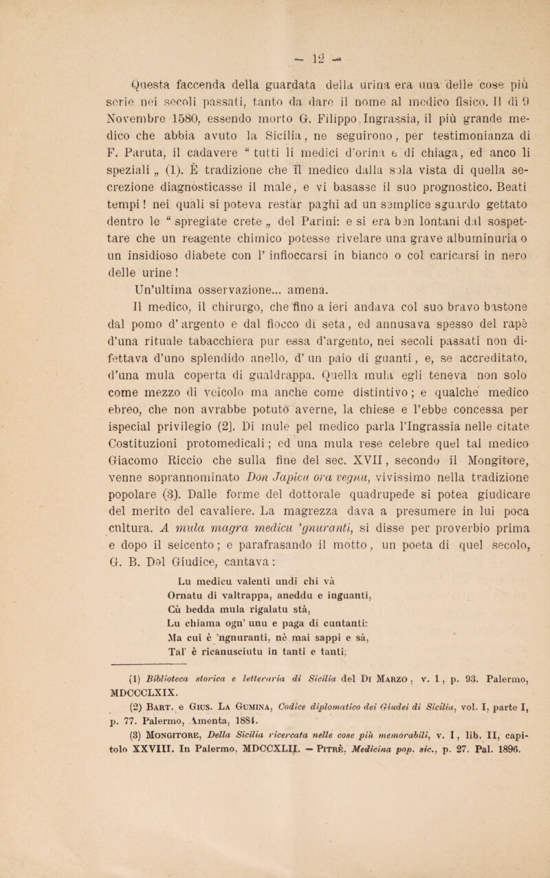 Questa faccenda della guardata della urina era una delle cose più serie nei secoli passati, tanto da dare il nome al medico fisico.il dì 0 Novembre 1580, essendo morto G. Filippo Ingrassia, il più grande me¬ dico che abbia avuto la Sicilia, ne seguirono, per testimonianza di F. Paruta, il cadavere “tutti li medici d’orina e di chiaga, ed anco li speziali „ (1). È tradizione che H medico dalla sola vista di quella se¬ crezione diagnosticasse il male, e vi basasse il suo prognostico. Beati tempi ! nei quali si poteva restar paghi ad un semplice sguardo gettato dentro le “ spregiate crete „ del Parini: e si era ben lontani dal sospet¬ tare che un reagente chimico potesse rivelare una grave alburninuria o un insidioso diabete con 1’ infioccarsi in bianco o col caricarsi in nero delle urine ! Un’ultima osservazione... amena. Il medico, il chirurgo, che fino a ieri andava col suo bravo bastone dal pomo d’argento e dal fiocco di seta, ed annusava spesso del rapè d’una rituale tabacchiera pur essa d’argento, nei secoli passati non di¬ fettava d’uno splendido anello, d’ un paio di guanti, e, se accreditato, d’una mula coperta di gualdrappa. Quella mula egli teneva non solo come mezzo di veicolo ma anche come distintivo ; e qualche medico ebreo, che non avrabbe potuto averne, la chiese e l’ebbe concessa per ispecial privilegio (2j. Di mule pel medico parla l’Ingrassia nelle citate Costituzioni protomedicali ; ed una mula rese celebre quel tal medico Giacomo Riccio che sulla fine del sec. XVII, secondo il Mungitore, venne soprannominato Don Japicn ora vegnu, vivissimo nella tradizione popolare (8). Dalle forme del dottorale quadrupede si potea giudicare del merito del cavaliere. La magrezza dava a presumere in lui poca cultura. A mula magra medicu ’gnuranti, si disse per proverbio prima e dopo il seicento ; e parafrasando il motto, un poeta di quel secolo, G. B. Dol Giudice, cantava : Lu medicu valenti undi chi và Ornatu di valtrappa, aneddu e inguanti, Gù bedda mula rigalatu sta, Lu chiama ogn’ unu e paga di cimtanti: Ma cui è ’ngnuranti, nè mai sappi e sà, Tal’ è rìcanusciutu in tanti e tanti; (1) Biblioteca storica e letteraria di Sicilia del Di Marzo , v. 1, p. 93. Palermo, MDCCCLXIX. (2) Bart. e Gius. La Gumina, Codice diplomatico dei Giudei di Sicilia, voi. I, parte I, p. 77. Palermo, Amenta, 1881. (3) Mongitore, Della Sicilia ricercata nelle cose piU memorabili, v. I, lib. II, capi¬ tolo XXVIII. In Palermo, MDCCXLII. — Pitrè, Medicina pop. sic., p. 27. Pai. 1896.