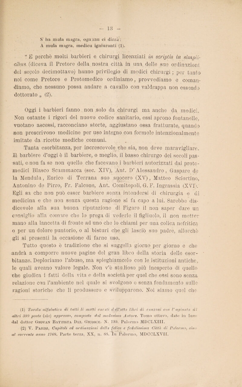 - 18 - S’ ha inula magra, ogu nm ci dirrà : A mula magra, medicu igniuranti (1). M E perchè molti barbieri e chirurgi licenziati in scriptis in simpli- cibus. (diceva il Pretore della nostra città in una delle sue ordinazioni del secolo decimottavo) hanno privilegio di medici chirurgi ; per tanto noi come Pretore e Protomedico ordiniamo, provvediamo e coman¬ diamo, che nessuno possa andare a cavallo con valdrappa non essendo dottorato „ (2). Oggi i barbieri fanno non solo da chirurgi ma anche da medici. Non ostante i rigori del nuovo codice sanitario, essi aprono fontanelle, vuotano ascessi, racconciano storte, aggiustano ossa fratturate, quando non prescrivono medicine per uso interno con forinole intenzionalmente imitate da ricette mediche comuni. Tanta esorbitanza, per increscevole che sia, non deve maravigliare. Il barbiere d’oggi è il barbiere, o meglio, il basso chirurgo dei secoli pas¬ sati, e non fa se non quello che facevano i barbieri autorizzati dai proto¬ medici Blasco Scammacca (sec. XIV), Ànt. D’ Alessandro , Gaspare de la Mendula, Enrico di Terrana suo suocero (XV), Matteo Sciortino. Antonino de Pirro, Pr. Falcone, Ant. Comitopoli, G. F. Ingrassia (XVD. Egli sa che non può esser barbiere senza intendersi di chirurgia e di medicina e che non senza questa ragione si fa capo a lui. Sarebbe dis¬ dicevole alla sua buona riputazione di Figaro il non saper dare un consiglio alla comare che lo prega di vederle il figliuolo, il non metter mano alla lancetta di fronte ad uno che lo chiami per una colica nefritica o per un dolore puntorio, o al bisturi che gli lasciò suo padre, allorché gli si presenti la occasione di farne uso. Tutto questo è tradizione che si suggella giorno per giorno e che andrà a comporre nuove pagine del gran libro della storia delle esor¬ bitanze. Deploriamo l’abuso, ma spieghiamcelo con le istituzioni antiche, le quali aveano valore legale. Non v’è studioso più inesperto di quello che giudica i fatti della vita e della società per quel che essi sono senza relazione con l’ambiente nel quale si svolgono e senza fondamento sulle- ragioni storiche che li produssero e svilupparono. Noi siamo quel che (1) Tavola alfabetica di tutti li motti caviti. ddl’otto libri dà cinzani con V agiunta di altri 300 poste (sic) appresso, composte dal medesimo Autore. Tomo ottavo, date in luce dal dottor Giovan Battista Bel Giudice. N. 199. Palermo MDCLXIII. (2) V. Parisi, Capitoli ed ordinazioni della felice e fedelissima Città di Palermo, sino al corrente anno 1768. Parte terza, XX, n. SS. In Palermo, MDCCLXVII.