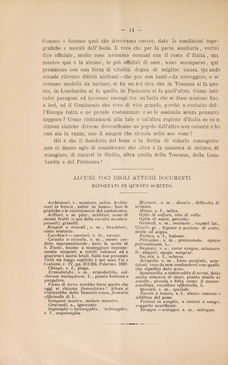 fummo: e fummo quel die dovevamo essere, date le condizioni topo¬ grafiche e morali dell’Isola. È vero che per la parte sanitaria, vorrei dire officiale ; molte cose avemmo comuni con il resto d’ Italia , ma mentre qua e là alcune, le più officiali di esse, sono scomparse, qui persistono con una forza di vitalità degna di miglior causa. Qu andò accade rilevare difetti siciliani —che pur son tanti —da correggere, o si cercano modelli da imitare, si ha un bel dire che in Toscana si fa que¬ sto, in Lombardia si fa quello, in Piemonte si fa quell’altro. Come isti¬ tuire paragoni ed invocare esempi tra un’Isola che si disse nazione fino a ieri, ed il Continente che vive di vita grande, perchè a contatto del¬ l'Europa tutta e ne prende costumanze e se le assimila senza pensarci neppure ? Come richiamarsi alla tale o tal’altra regione d’Italia se co n. dizioni etniche diverse diversificano un popolo dall’altro non ostante che una sia la razza, uno il sangue che circola nelle sue vene ? Gli è che il desiderio del bene e la fretta di volerlo conseguire- non ci dànno agio di considerare che altra è la maniera di abitare, di mangiare, di curarsi in Sicilia, altra quella della Toscana, della Lom¬ bardia e del Piemonte ! ALCUNE VOCI DEGLI ANTICHI DOCUMENTI RIPORTATI IN QUESTO SCRITTO. Acchianari, v., montare, salire. Acchia¬ nari in bancu , salire in banco , fare le pratiche e le ciarlatanerie del cantabanco. Arìllari, s. m. plur., ariddari, seme di alcuni frutti (e qui della cocaita mastica- passuli): granelli. Bragali o vracali , s. m., brachiere, cinto erniario. Cacchiari — cacciavi, v. tr., cavare. Ceraulu o ciraulii, s. m. , essere cre¬ duto soprannaturale , nato la notte di S. Paolo , buono a maneggiare impune¬ mente serpenti e rettili velenosi ed a guarirne i morsi letali. Sulle sue presunte virtù un lungo capitolo è nei miei Usi e Costumi, v. IV, pp. 212-224. Palermo, 1889. Chiaga, s. f., piaga. Ermodatulu , s. m. , ermodattilo, col- chicum variegatum, L., pianta bulbosa e purgativa. Fumo di terra sarebbe forse quello che oggi si chiama fumusternu ? Allora si tratterebbe della fumaria rossa, fumaria officinali di L. Ganguni mastra, molare maestro. Quaranti, a., ignorante. lnginayla — incinagghia . ’ncinagghia. s. f., anguinaglia. Mignuni , s. m. , disuria , difficoltà di urinare. Miusa, s. f., milza. Oglio di solforo, olio di zolfo. Ogliu di sassu, petrolio. O.cimali, s. m., ossimele , oxymel lat., ò-ópìU. gr. , liquore o pozione di aceto, miele ed acqua. Pertica, s. f., bubone. Petrosino , s. m. , prezzemolo, apium pctroselinum, L.. Sognare, v. a., cavar sangue-, salassare; fr. saigner, spagn. sangrar. Sacnia, s. f., salasso. Scrupolo, s, m. , forse scrufulu, scro¬ folosi; voce da non confondersi con quella che significa dato peso. Semensella, o siminzedda di vermi, detta anche simenza di mari, pianta simile al corallo , piccola e folta come il musco: corallina, corallina officinali, L. Speciali, s. ni., speziale. Tarola o talora, s. f., ulcera venerea o sifilitica del pene. Ventusi in sangho, o vini usi a sangu, coppette scarificate. Xiroppu — sciroppa, s. m., sciroppo.