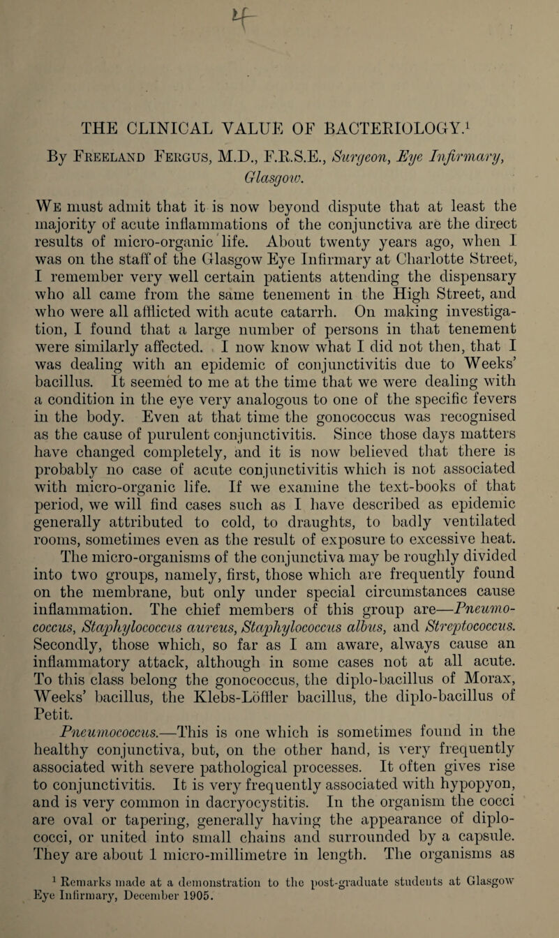 f ff- THE CLINICAL VALUE OF BACTERIOLOGY.1 By Freeland Fergus, M.D., F.R.S.E., Surgeon, Eye Infirmary, Glasgow. We must admit that it is now beyond dispute that at least the majority of acute inflammations of the conjunctiva are the direct results of micro-organic life. About twenty years ago, when I was on the staff of the Glasgow Eye Infirmary at Charlotte Street, I remember very well certain patients attending the dispensary who all came from the same tenement in the High Street, and who were all afflicted with acute catarrh. On making investiga¬ tion, I found that a large number of persons in that tenement were similarly affected. I now know what I did not then, that I was dealing with an epidemic of conjunctivitis due to Weeks’ bacillus. It seemed to me at the time that we were dealing with a condition in the eye very analogous to one of the specific fevers in the body. Even at that time the gonococcus was recognised as the cause of purulent conjunctivitis. Since those days matters have changed completely, and it is now believed that there is probably no case of acute conjunctivitis which is not associated with micro-organic life. If we examine the text-books of that period, we will find cases such as I have described as epidemic generally attributed to cold, to draughts, to badly ventilated rooms, sometimes even as the result of exposure to excessive heat. The micro-organisms of the conjunctiva may be roughly divided into two groups, namely, first, those which are frequently found on the membrane, but only under special circumstances cause inflammation. The chief members of this group are—Pneumo¬ coccus, Staphylococcus aureus, Staphylococcus albus, and Streptococcus. Secondly, those which, so far as I am aware, always cause an inflammatory attack, although in some cases not at all acute. To this class belong the gonococcus, the diplo-bacillus of Morax, Weeks’ bacillus, the Klebs-Loffler bacillus, the diplo-bacillus of Petit. Pneumococcus.—This is one which is sometimes found in the healthy conjunctiva, but, on the other hand, is very frequently associated with severe pathological processes. It often gives rise to conjunctivitis. It is very frequently associated with hypopyon, and is very common in dacryocystitis. In the organism the cocci are oval or tapering, generally having the appearance of diplo- cocci, or united into small chains and surrounded by a capsule. They are about 1 micro-millimetre in length. The organisms as 1 Remarks made at a demonstration to the post-graduate students at Glasgow Eye Infirmary, December 1905.