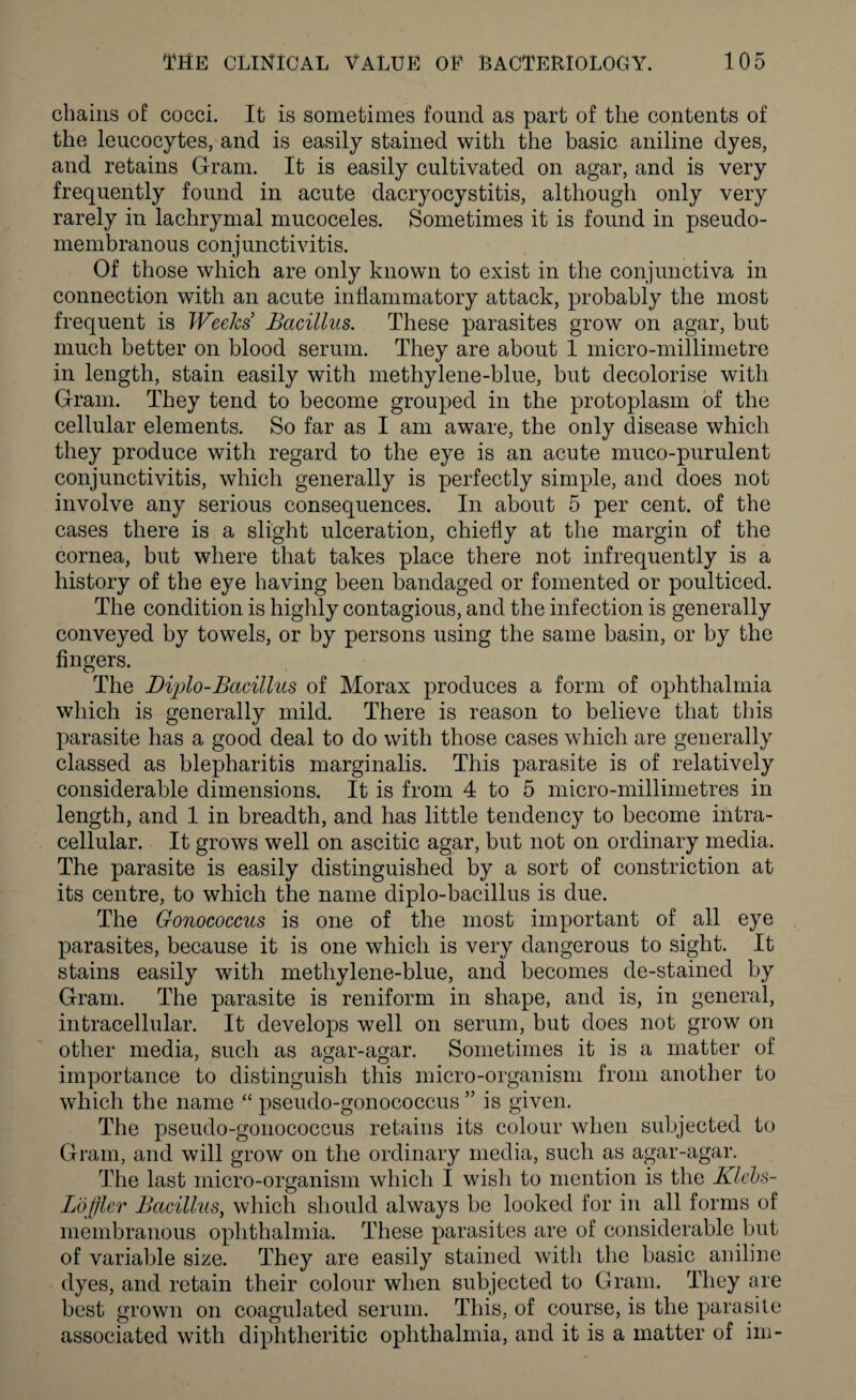 chains of cocci. It is sometimes found as part of the contents of the leucocytes, and is easily stained with the basic aniline dyes, and retains Gram. It is easily cultivated on agar, and is very frequently found in acute dacryocystitis, although only very rarely in lachrymal mucoceles. Sometimes it is found in pseudo¬ membranous conj unctivitis. Of those which are only known to exist in the conjunctiva in connection with an acute inflammatory attack, probably the most frequent is Weeks’ Bacillus. These parasites grow on agar, but much better on blood serum. They are about 1 micro-millimetre in length, stain easily with methylene-blue, but decolorise with Gram. They tend to become grouped in the protoplasm of the cellular elements. So far as I am aware, the only disease which they produce with regard to the eye is an acute muco-purulent conjunctivitis, which generally is perfectly simple, and does not involve any serious consequences. In about 5 per cent, of the cases there is a slight ulceration, chiefly at the margin of the cornea, but where that takes place there not infrequently is a history of the eye having been bandaged or fomented or poulticed. The condition is highly contagious, and the infection is generally conveyed by towels, or by persons using the same basin, or by the fingers. The Diplo-Bacillus of Morax produces a form of ophthalmia which is generally mild. There is reason to believe that this parasite has a good deal to do with those cases which are generally classed as blepharitis marginalis. This parasite is of relatively considerable dimensions. It is from 4 to 5 micro-millimetres in length, and 1 in breadth, and has little tendency to become intra¬ cellular. It grows well on ascitic agar, but not on ordinary media. The parasite is easily distinguished by a sort of constriction at its centre, to which the name diplo-bacillus is due. The Gonococcus is one of the most important of all eye parasites, because it is one which is very dangerous to sight. It stains easily with methylene-blue, and becomes de-stained by Gram. The parasite is reniform in shape, and is, in general, intracellular. It develops well on serum, but does not grow on other media, such as agar-agar. Sometimes it is a matter of importance to distinguish this micro-organism from another to which the name “ pseudo-gonococcus ” is given. The pseudo-gonococcus retains its colour when subjected to Gram, and will grow on the ordinary media, such as agar-agar. The last micro-organism which I wish to mention is the Klebs- Lofflcr Bacillus, which should always be looked for in all forms of membranous ophthalmia. These parasites are of considerable but of variable size. They are easily stained with the basic aniline dyes, and retain their colour when subjected to Gram. They are best grown on coagulated serum. This, of course, is the parasite associated with diphtheritic ophthalmia, and it is a matter of im-