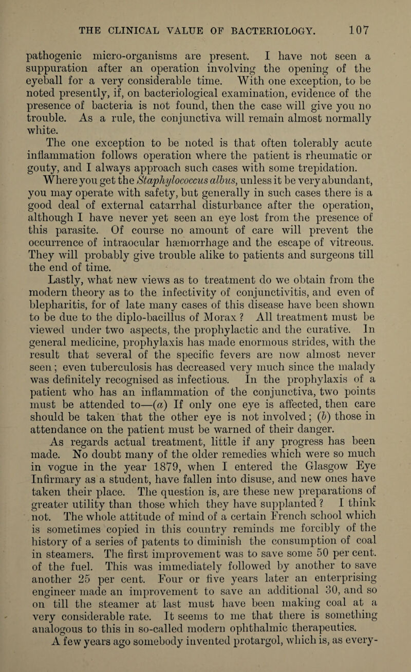 pathogenic micro-organisms are present. I have not seen a suppuration after an operation involving the opening of the eyeball for a very considerable time. With one exception, to be noted presently, if, on bacteriological examination, evidence of the presence of bacteria is not found, then the case will give you no trouble. As a rule, the conjunctiva will remain almost normally white. The one exception to be noted is that often tolerably acute inflammation follows operation where the patient is rheumatic or gouty, and I always approach such cases with some trepidation. Where you get the Staphylococcus albus, unless it be very abundant, you may operate with safety, but generally in such cases there is a good deal of external catarrhal disturbance after the operation, although I have never yet seen an eye lost from the presence of this parasite. Of course no amount of care will prevent the occurrence of intraocular haemorrhage and the escape of vitreous. They will probably give trouble alike to patients and surgeons till the end of time. Lastly, what new views as to treatment do we obtain from the modern theory as to the infectivity of conjunctivitis, and even of blepharitis, for of late many cases of this disease have been shown to be due to the diplo-bacillus of Morax ? All treatment must be viewed under two aspects, the prophylactic and the curative. In general medicine, prophylaxis has made enormous strides, with the result that several of the specific fevers are now almost never seen; even tuberculosis has decreased very much since the malady was definitely recognised as infectious. In the prophylaxis of a patient who has an inflammation of the conjunctiva, two points must be attended to—(a) If only one eye is affected, then care should be taken that the other eye is not involved; (b) those in attendance on the patient must be warned of their danger. As regards actual treatment, little if any progress has been made. No doubt many of the older remedies which were so much in vogue in the year 1879, when I entered the Glasgow Eye Infirmary as a student, have fallen into disuse, and new ones have taken their place. The question is, are these new preparations of greater utility than those which they have supplanted ? I think not. The whole attitude of mind of a certain French school which is sometimes copied in this country reminds me forcibly of the history of a series of patents to diminish the consumption of coal in steamers. The first improvement was to save some 50 per cent, of the fuel. This was immediately followed by another to save another 25 per cent. Four or five years later an enterprising engineer made an improvement to save an additional 30, and so on till the steamer at last must have been making coal at a very considerable rate. It seems to me that there is something analogous to this in so-called modern ophthalmic therapeutics. A few years ago somebody invented protargol, which is, as every-