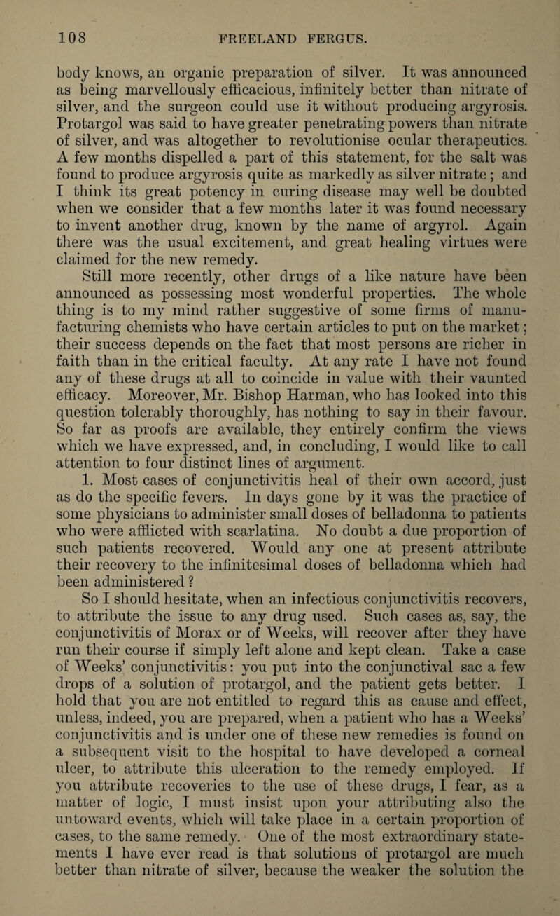 body knows, an organic preparation of silver. It was announced as being marvellously efficacious, infinitely better than nitrate of silver, and the surgeon could use it without producing argyrosis. Protargol was said to have greater penetrating powers than nitrate of silver, and was altogether to revolutionise ocular therapeutics. A few months dispelled a part of this statement, for the salt was found to produce argyrosis quite as markedly as silver nitrate; and I think its great potency in curing disease may well be doubted when we consider that a few months later it was found necessary to invent another drug, known by the name of argyrol. Again there was the usual excitement, and great healing virtues were claimed for the new remedy. Still more recently, other drugs of a like nature have been announced as possessing most wonderful properties. The whole thing is to my mind rather suggestive of some firms of manu¬ facturing chemists who have certain articles to put on the market; their success depends on the fact that most persons are richer in faith than in the critical faculty. At any rate I have not found any of these drugs at all to coincide in value with their vaunted efficacy. Moreover, Mr. Bishop Harman, who has looked into this question tolerably thoroughly, has nothing to say in their favour. So far as proofs are available, they entirely confirm the views which we have expressed, and, in concluding, I would like to call attention to four distinct lines of argument. 1. Most cases of conjunctivitis heal of their own accord, just as do the specific fevers. In days gone by it was the practice of some physicians to administer small doses of belladonna to patients who were afflicted with scarlatina. No doubt a due proportion of such patients recovered. Would any one at present attribute their recovery to the infinitesimal doses of belladonna which had been administered ? So I should hesitate, when an infectious conjunctivitis recovers, to attribute the issue to any drug used. Such cases as, say, the conjunctivitis of Morax or of Weeks, will recover after they have run their course if simply left alone and kept clean. Take a case of Weeks’ conjunctivitis: you put into the conjunctival sac a few drops of a solution of protargol, and the patient gets better. I hold that you are not entitled to regard this as cause and effect, unless, indeed, you are prepared, when a patient who has a Weeks’ conjunctivitis and is under one of these new remedies is found on a subsequent visit to the hospital to have developed a corneal ulcer, to attribute this ulceration to the remedy employed. If you attribute recoveries to the use of these drugs, I fear, as a matter of logic, I must insist upon your attributing also the untoward events, which will take place in a certain proportion of cases, to the same remedy. One of the most extraordinary state¬ ments I have ever read is that solutions of protargol are much better than nitrate of silver, because the weaker the solution the