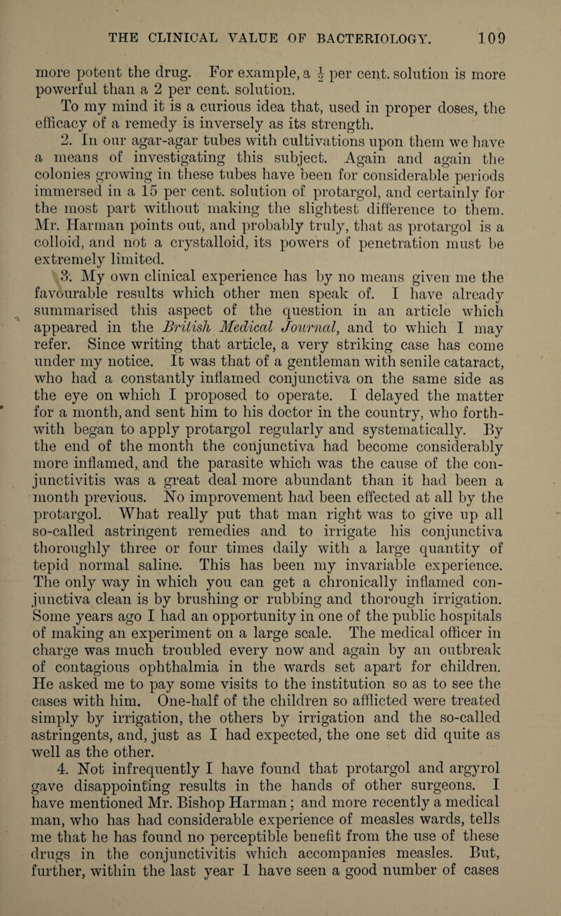 more potent the drug. For example, a J per cent, solution is more powerful than a 2 per cent, solution. To my mind it is a curious idea that, used in proper doses, the efficacy of a remedy is inversely as its strength. 2. In our agar-agar tubes with cultivations upon them we have a means of investigating this subject. Again and again the colonies growing in these tubes have been for considerable periods immersed in a 15 per cent, solution of protargol, and certainly for the most part without making the slightest difference to them. Mr. Harman points out, and probably truly, that as protargol is a colloid, and not a crystalloid, its powers of penetration must be extremely limited. 3. My own clinical experience has by no means given me the favourable results which other men speak of. I have already summarised this aspect of the question in an article which appeared in the British Medical Journal, and to which I may refer. Since writing that article, a very striking case has come under my notice. It was that of a gentleman with senile cataract, who had a constantly inflamed conjunctiva on the same side as the eye on which I proposed to operate. I delayed the matter for a month, and sent him to his doctor in the country, who forth¬ with began to apply protargol regularly and systematically. By the end of the month the conjunctiva had become considerably more inflamed, and the parasite which was the cause of the con¬ junctivitis was a great deal more abundant than it had been a month previous. Ho improvement had been effected at all by the protargol. What really put that man right was to give up all so-called astringent remedies and to irrigate his conjunctiva thoroughly three or four times daily with a large quantity of tepid normal saline. This has been my invariable experience. The only way in which you can get a chronically inflamed con¬ junctiva clean is by brushing or rubbing and thorough irrigation. Some years ago I had an opportunity in one of the public hospitals of making an experiment on a large scale. The medical officer in charge was much troubled every now and again by an outbreak of contagious ophthalmia in the wards set apart for children. He asked me to pay some visits to the institution so as to see the cases with him. One-half of the children so afflicted were treated simply by irrigation, the others by irrigation and the so-called astringents, and, just as I had expected, the one set did quite as well as the other. 4. Not infrequently I have found that protargol and argyrol gave disappointing results in the hands of other surgeons. I have mentioned Mr. Bishop Harman; and more recently a medical man, who has had considerable experience of measles wards, tells me that he has found no perceptible benefit from the use of these drugs in the conjunctivitis which accompanies measles. But, further, within the last year I have seen a good number of cases