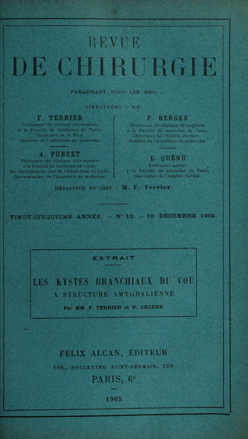 R F, VUE R GIE PARAISSANT TOUS LES MOIS DIRECTEURS : MM. F. TERRIER Professeur de clinique chirurgicale à la Faculté de médecine de Paris, Chirurgien de la Pitié, Membre de l’Aeadémie de médecine. P. BERGER A. PONCET Professeur de clinique chirurgicale à la Faculté de médecine de Lyon, Ex-chirurgien en chef de l’Hôtel-Dieu de Lyon, Correspondant de l’Académie de médecine. Professeur de clinique chirurgicale à la Faculté de médecine de Paris, Chirurgien de l’hôpital Neeker, Membre de l’Académie de médecine. E. QUÉNU Professeur agrégé a la Faculté de médecine de Paris, Chirurgien de l’hôpital Cochin. Rédacteur en chef : M. F. Terrier. VINGT-CINQUIÈME ANNÉE. — N° 12. -- 10 DÉCEMBRE 1905. EXT R A I T LES KYSTES BRANCHIAUX DU COU A STRUCTURE AMYGDALIENNE Par MM. F. TERRIER et P. LECÈNE FÉLIX ALCAN, ÉDITEUR 108, BOULEVARD SAINT-GERMAIN, 108 PARIS, 6e 1905