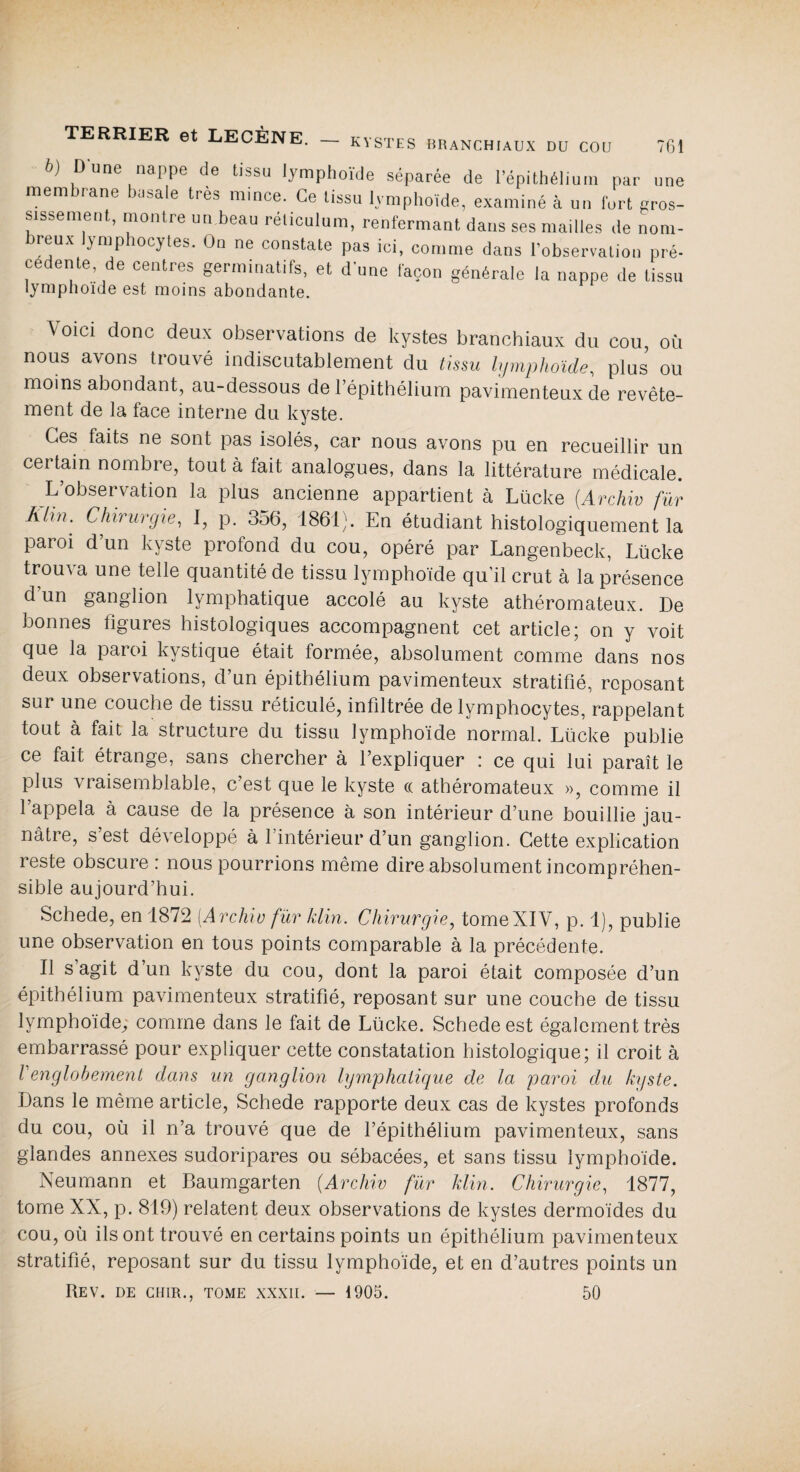 TERRIER et LECÈNE. b) Dune nappe de tissu lymphoïde séparée de l’épithélium par une membrane basale très mince. Ce tissu lymphoïde, examiné à un fort gros¬ sissement, montre un beau réticulum, renfermant dans ses mailles de nom¬ breux lymphocytes. On ne constate pas ici, comme dans l’observation pré¬ cédente de centres germinatifs, et d’une façon générale la nappe de tissu lymphoïde est moins abondante. Voici donc deux observations de kystes branchiaux du cou, où nous avons trouvé indiscutablement du tissu lymphoïde, plus ou moins abondant, au-dessous de l’épithélium pavimenteux de revête- ment de la face interne du kyste. Ces faits ne sont pas isolés, car nous avons pu en recueillir un certain nombre, tout à fait analogues, dans la littérature médicale. L’observation la plus ancienne appartient à Lücke (.Archiv fur Klin. Chirurgie, I, p. 356, 1861). En étudiant histologiquement la paroi d’un kyste profond du cou, opéré par Langenbeck, Lücke trouva une telle quantité de tissu lymphoïde qu’il crut à la présence d’un ganglion lymphatique accolé au kyste athéromateux. De bonnes figures histologiques accompagnent cet article; on y voit que la paroi kystique était formée, absolument comme dans nos deux observations, d’un épithélium pavimenteux stratifié, reposant sur une couche de tissu réticulé, infiltrée de lymphocytes, rappelant tout à fait la structure du tissu lymphoïde normal. Lücke publie ce fait étrange, sans chercher à l’expliquer : ce qui lui paraît le plus vraisemblable, c est que le kyste ce athéromateux », comme il l’appela à cause de la présence à son intérieur d’une bouillie jau¬ nâtre, s’est développé à l’intérieur d’un ganglion. Cette explication reste obscure : nous pourrions même dire absolument incompréhen¬ sible aujourd’hui. Schede, en 1872 (Archiv fur klin. Chirurgie, tomeXIV, p. 1), publie une observation en tous points comparable à la précédente. Il s agit d’un kyste du cou, dont la paroi était composée d’un épithélium pavimenteux stratifié, reposant sur une couche de tissu lymphoïde,, comme dans le fait de Lücke. Schede est également très embarrassé pour expliquer cette constatation histologique; il croit à Venglohement dans un ganglion lymphatique de la paroi du kyste. Dans le même article, Schede rapporte deux cas de kystes profonds du cou, où il n’a trouvé que de l’épithélium pavimenteux, sans glandes annexes sudoripares ou sébacées, et sans tissu lymphoïde. Neumann et Baumgarten (Archiv fur klin. Chirurgie, 1877, tome XX, p. 819) relatent deux observations de kystes dermoïdes du cou, où ils ont trouvé en certains points un épithélium pavimenteux stratifié, reposant sur du tissu lymphoïde, et en d’autres points un Rev. de chir., tome xxxii. — 1905. 50