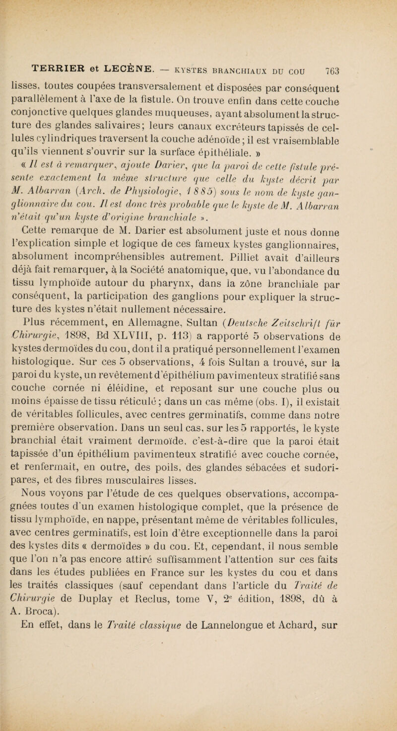 lisses, toutes coupées transversalement et disposées par conséquent parallèlement à l’axe de la fistule. On trouve enfin dans cette couche conjonctive quelques glandes muqueuses, ayant absolument la struc¬ ture des glandes salivaires; leurs canaux excréteurs tapissés de cel¬ lules cylindriques traversent la couche adénoïde ; il est vraisemblable qu’ils viennent s’ouvrir sur la surface épithéliale. » (( Il est à remarquer, ajoute Darier, que la paroi de cette fistule pré¬ sente exactement la même structure que celle du kyste décrit par M. Albarran (Arcli. de Physiologie, '18 85) sous le nom de kyste gan¬ glionnaire du cou. Il est clone très probable que le kyste de M. A lbarran n était qu’un kyste d’origine branchiale ». Cette remarque de M. Darier est absolument juste et nous donne l’explication simple et logique de ces fameux kystes ganglionnaires, absolument incompréhensibles autrement. Pilliet avait d’ailleurs déjà fait remarquer, à, la Société anatomique, que, vu l’abondance du tissu lymphoïde autour du pharynx, dans la zone branchiale par conséquent, la participation des ganglions pour expliquer la struc¬ ture des kystes n’était nullement nécessaire. Plus récemment, en Allemagne, Sultan (Deutsche Zeitschrift fur Chirurgie, Ï898, Bd XLVIII, p. 113) a rapporté 5 observations de kystes dermoïdes du cou, dont il a pratiqué personnellement l’examen histologique. Sur ces 5 observations, 4 fois Sultan a trouvé, sur la paroi du kyste, un revêtement d’épithélium pavimenteux stratifié sans couche cornée ni éléidine, et reposant sur une couche plus ou moins épaisse de tissu réticulé ; dans un cas même (obs. I), il existait de véritables follicules, avec centres germinatifs, comme dans notre première observation. Dans un seul cas, sur les 5 rapportés, le kyste branchial était vraiment dermoïde, c’est-à-dire que la paroi était tapissée d’un épithélium pavimenteux stratifié avec couche cornée, et renfermait, en outre, des poils, des glandes sébacées et sudori- pares, et des fibres musculaires lisses. Nous voyons par l’étude de ces quelques observations, accompa¬ gnées toutes d’un examen histologique complet, que la présence de tissu lymphoïde, en nappe, présentant même de véritables follicules, avec centres germinatifs, est loin d’être exceptionnelle dans la paroi des kystes dits « dermoïdes » du cou. Et, cependant, il nous semble que l’on n’a pas encore attiré suffisamment l’attention sur ces faits dans les études publiées en France sur les kystes du cou et dans les traités classiques (sauf cependant dans l’article du Traité de Chirurgie de Duplay et Reclus, tome Y, 2e édition, 1898, dû à A. Broca). En effet, dans le Traité classique de Lannelongue et Achard, sur