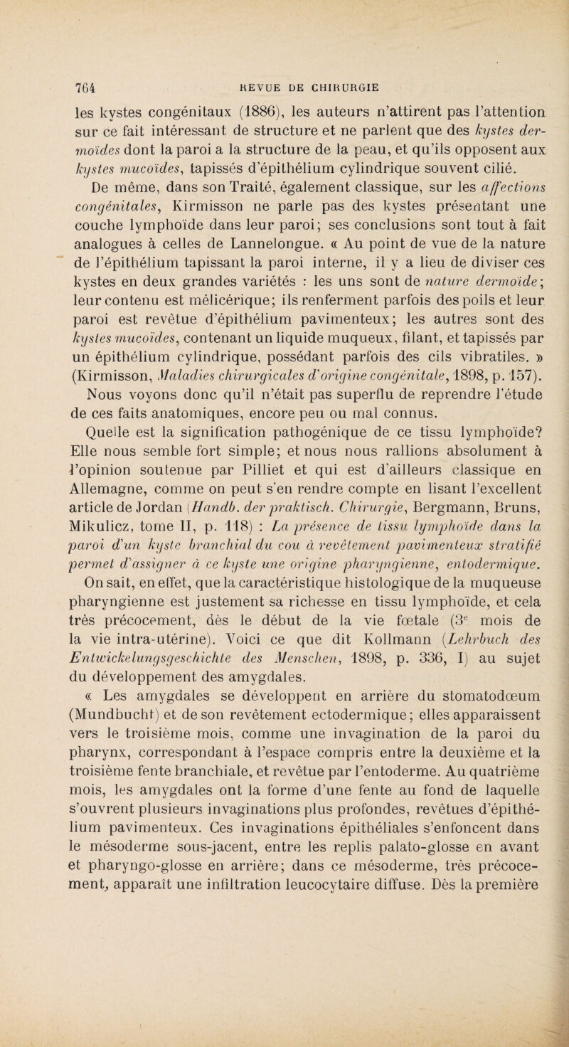 les kystes congénitaux (1886), les auteurs n’attirent pas l’attention sur ce fait intéressant de structure et ne parient que des kystes der¬ moïdes dont la paroi a la structure de la peau, et qu’ils opposent aux kystes mucoïdes, tapissés d épithélium cylindrique souvent cilié. De même, dans son Traité, également classique, sur les affections congénitales, Kirmisson ne parle pas des kystes présentant une couche lymphoïde dans leur paroi; ses conclusions sont tout à fait analogues à celles de Lannelongue. « Au point de vue de la nature de l’épithélium tapissant la paroi interne, il y a lieu de diviser ces kystes en deux grandes variétés : les uns sont de nature dermoïde ; leur contenu est mélicérique; ils renferment parfois des poils et leur paroi est revêtue d’épithélium pavimenteux; les autres sont des kystes mucoïdes, contenant un liquide muqueux, filant, et tapissés par un épithélium cylindrique, possédant parfois des cils vibratiles. » (Kirmisson, Maladies chirurgicales d'origine congénitale, 1898, p. 157). Nous voyons donc qu’il n’était pas superflu de reprendre l’étude de ces faits anatomiques, encore peu ou mal connus. Quelle est la signification pathogénique de ce tissu lymphoïde? Elle nous semble fort simple; et nous nous rallions absolument à l’opinion soutenue par Pilliet et qui est d’ailleurs classique en Allemagne, comme on peut s'en rendre compte en lisant l’excellent article de Jordan (Handb. der praktisch. Chirurgie, Bergmann, Bruns, Mikulicz, tome II, p. 118) : La présence de tissu lymphoïde dans la paroi d'un kyste branchial du cou ci revêtement pavimenteux stratifié permet d'assigner à ce kyste une origine pharyngienne, entoclermique. On sait, en effet, que la caractéristique histologique de la muqueuse pharyngienne est justement sa richesse en tissu lymphoïde, et cela très précocement, dès le début de la vie fœtale (3e mois de la vie intra-utérine). Voici ce que dit Kollmann (Lehrbuch des Entwickelungsgeschichte des Menschen, 1898, p. 336, I) au sujet du développement des amygdales. (( Les amygdales se développent en arrière du stomatodœum (Mundbucht) et de son revêtement ectodermique; elles apparaissent vers le troisième mois, comme une invagination de la paroi du pharynx, correspondant à l’espace compris entre la deuxième et la troisième fente branchiale, et revêtue par l’entoderme. Au quatrième mois, les amygdales ont la forme d’une fente au fond de laquelle s’ouvrent plusieurs invaginations plus profondes, revêtues d’épithé¬ lium pavimenteux. Ces invaginations épithéliales s’enfoncent dans le mésoderme sous-jacent, entre les replis palato-glosse en avant et pharyngo-glosse en arrière; dans ce mésoderme, très précoce¬ ment, apparaît une infiltration leucocytaire diffuse. Dès la première I