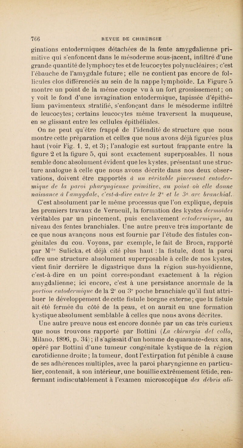ginations entodermiques détachées de la fente amvgdalienne pri¬ mitive qui s’enfoncent dans le mésoderme sous-jacent, infdtré d’une grande quantité de lymphocytes et de leucocytes polynucléaires ; c’est l’ébauche de l’amygdale future; elle ne contient pas encore de fol¬ licules clos différenciés au sein de la nappe lymphoïde. La Figure 5 montre un point de la même coupe vu à un fort grossissement; on y voit le fond d’une invagination entodermique, tapissée d’épithé¬ lium pavimenteux stratifié, s’enfonçant dans le mésoderme infiltré de leucocytes; certains leucocytes même traversent la muqueuse, en se glissant entre les cellules épithéliales. On ne peut qu'être frappé de l’idendité de structure que nous montre cette préparation et celles que nous avons déjà figurées plus haut (voir Fig. 1, 2, et 3); l’analogie est surtout frappante entre la figure 2 et la figure 5, qui sont exactement superposables. Il nous semble donc absolument évident que les kystes, présentant une struc¬ ture analogue à celle que nous avons décrite dans nos deux obser¬ vations, doivent être ^apportés à un véritable pincement entoder- mique de la paroi pharyngienne primitive, au point ou elle donne naissance à l'amggclale, c'est-à-dire entre le 2e et le 3e arc branchial. C’est absolument par le même processus que l’on explique, depuis les premiers travaux de Verneuil, la formation des kystes dermoides véritables par un pincement, puis enclavement ectodermique, au niveau des fentes branchiales. Une autre preuve très importante de ce que nous avançons nous est fournie par l’étude des fistules con¬ génitales du cou. Voyons, par exemple, le fait de Broca, rapporté par Mlle Sulicka, et déjà cité plus haut : la fistule, dont la paroi offre une structure absolument superposable à celle de nos kystes, vient finir derrière le digastrique dans la région sus-hyoïdienne, c’est-à-dire en un point correspondant exactement à la région amvgdalienne; ici encore, c’est à une persistance anormale de la portion entodermique de la 2e ou 3e poche branchiale qu’il faut attri¬ buer le développement de cette fistule borgne externe; que la fistule ait été fermée du côté de la peau, et on aurait eu une formation kystique absolument semblable à celles que nous avons décrites. Une autre preuve nous est encore donnée par un cas très curieux que nous trouvons rapporté par Bottini [La chirurgia del collo, Milano, 1896, p. 34) ; il s’agissait d’un homme de quarante-deux ans, opéré par Bottini d’une tumeur congénitale kystique de la région carotidienne droite ; la tumeur, dont l’extirpation fut pénible à cause de ses adhérences multiples, avec la paroi pharyngienne en particu¬ lier, contenait, à son intérieur, une bouillie extrêmement fétide, ren¬ fermant indiscutablement à l’examen microscopique des débris ali-